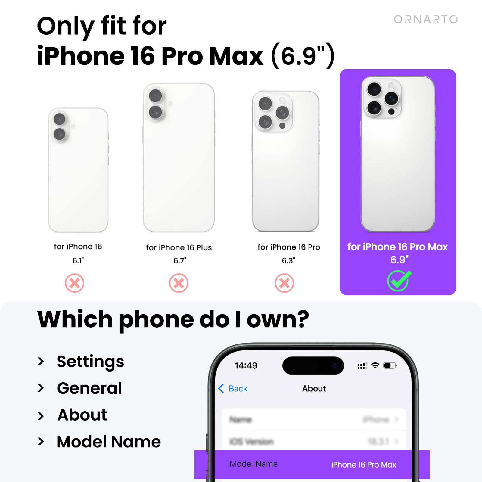 Only fit for iPhone 16 Pro Max (6.9")

- for iPhone 16 6.1" ❌
- for iPhone 16 Plus 6.7" ❌
- for iPhone 16 Pro 6.3" ❌
- for iPhone 16 Pro Max 6.9" ✅

Which phone do I own?

- Settings
- General
- About
- Model Name

Model Name: iPhone 16 Pro Max