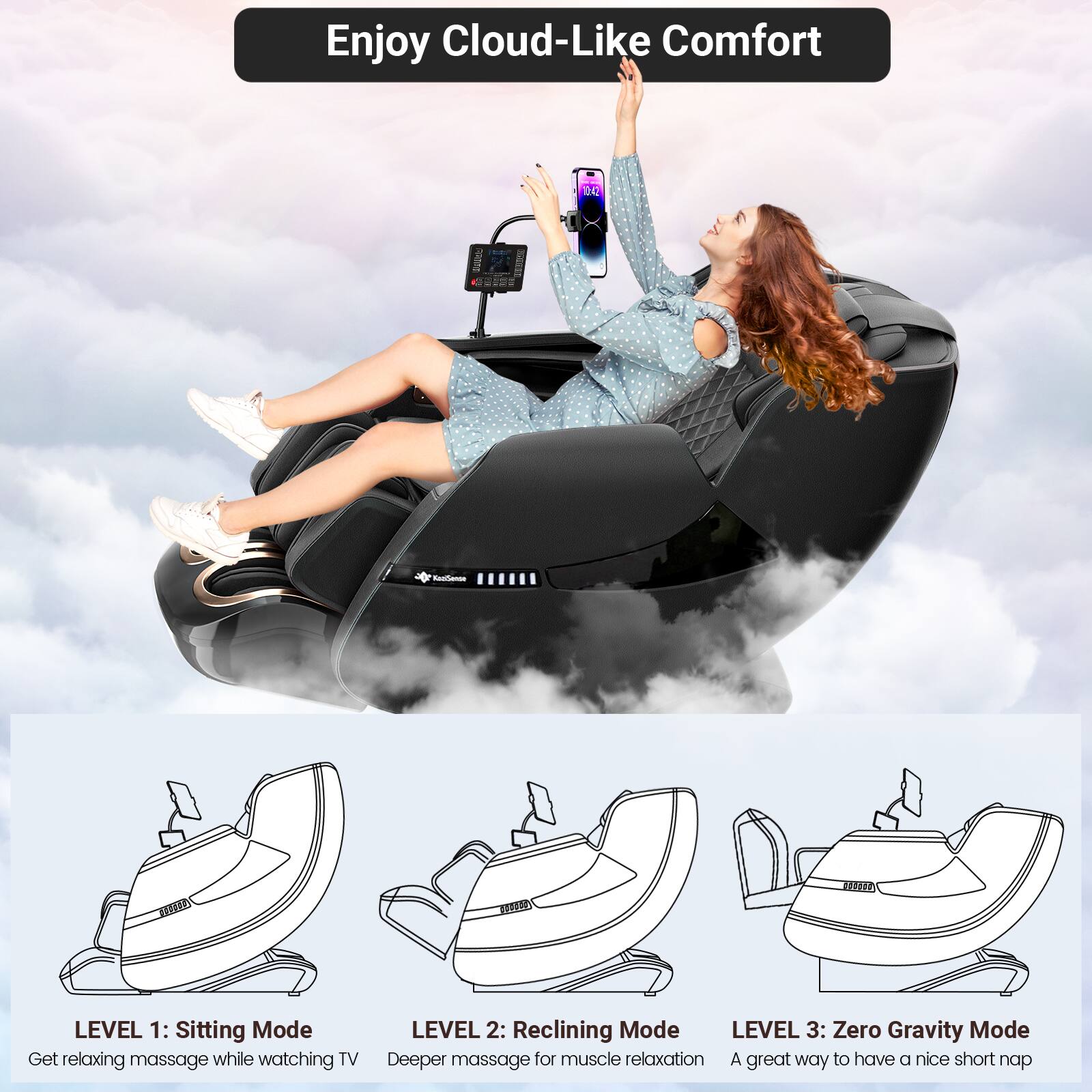 Enjoy Cloud-Like Comfort

LEVEL 1: Sitting Mode  
Get relaxing massage while watching TV

LEVEL 2: Reclining Mode  
Deeper massage for muscle relaxation

LEVEL 3: Zero Gravity Mode  
A great way to have a nice short nap