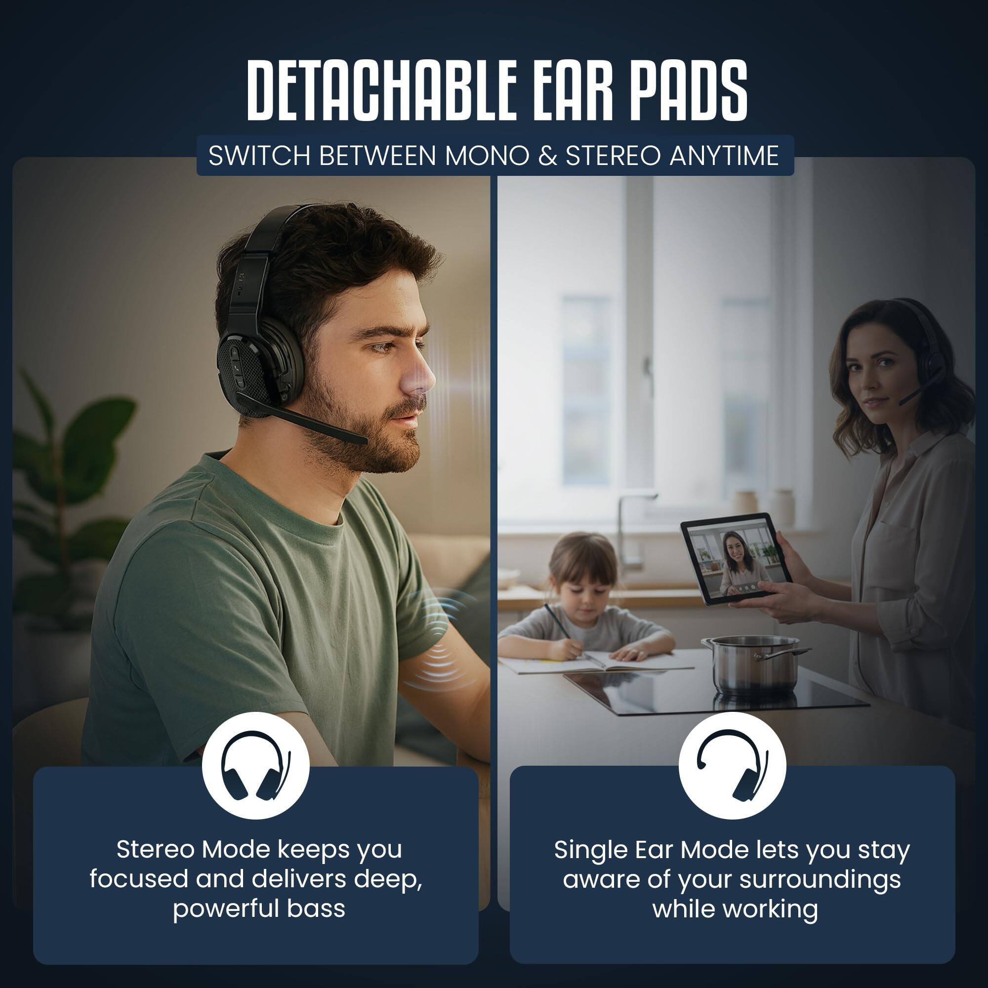 DETACHABLE EAR PADS  
SWITCH BETWEEN MONO & STEREO ANYTIME  

Stereo Mode keeps you focused and delivers deep, powerful bass  

Single Ear Mode lets you stay aware of your surroundings while working