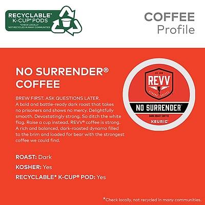 **RECYCLABLE K-CUP PODS**  
*NOT RECYCLED IN MANY COMMUNITIES*

---

**COFFEE Profile**

**NO SURRENDER COFFEE**

BREW FIRST. ASK QUESTIONS LATER.  
A bold and battle-ready dark roast that takes no prisoners and shows no mercy. Delightfully smooth. Devastatingly strong. So ditch the white flag. Raise a cup instead.  
REVV coffee is strong. A rich and balanced, dark-roasted dynamo filled to the brim and loaded for bear with the strongest coffee we could find.

**ROAST:** Dark  
**KOSHER:** Yes  
**RECYCLABLE* K-CUP POD:** Yes  

*Check locally, not recycled in many communities.