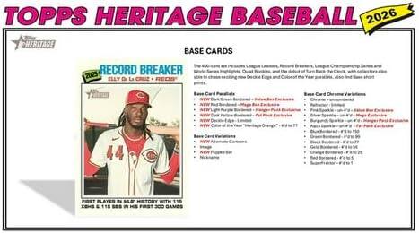 TOPPS HERITAGE BASEBALL 2026

BASE CARDS

RECORD BREAKER

ELLY DE LA CRUZ - FREEDOM

FIRST PLAYER IN MLB HISTORY WITH 113 XBH & 115 RBI IN HIS FIRST 300 GAMES

BASE CARDS

The 2026 set continues the legacy of legendary players, Rookie Breakouts, League Champions, and the debut of the Back-Card Edge, with a focus on the best of the best. This year's set highlights Quad Borders, the debut of the Back-Card Edge, and the Color of the Year - Orange. Also, find a Blue short.

Base Card Details
- Quad Borders - 1:100
- Red Border - 1:100
- Blue Border - 1:100
- Green Border - 1:100
- Orange Border - 1:100
- Black Border - 1:100
- Gold Border - 1:100
- Silver Border - 1:100

Base Card Orange Variations
- Orange - unlimited
- Red Border - 1:100
- Blue