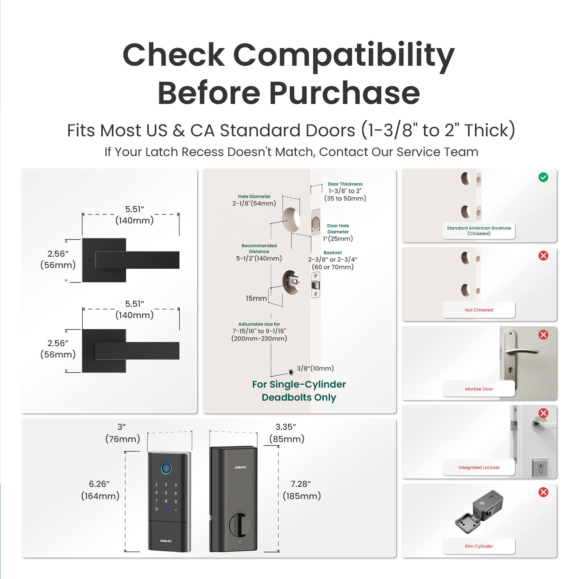 Check Compatibility Before Purchase  
Fits Most US & CA Standard Doors (1-3/8" to 2" Thick)  
If Your Latch Recess Doesn't Match, Contact Our Service Team  

2.56" (56mm)  
5.51" (140mm)  

Hole Diameter: 2-1/8" (54mm)  
Recommended Distance: 5-1/2" (140mm)  

Door Thickness: 1-3/8" to 2" (35 to 50mm)  
Door Hole Diameter: 1" (25mm)  
Backset: 2-3/8" or 2-3/4" (60 or 70mm)  

Adjustable size for: 7-15/16" to 9-1/16" (200mm-230mm)  

For Single-Cylinder Deadbolts Only  

3" (76mm)  
6.26" (164mm)  
3.35" (85mm)  
7.28" (185mm)  

Standard American Borehole
