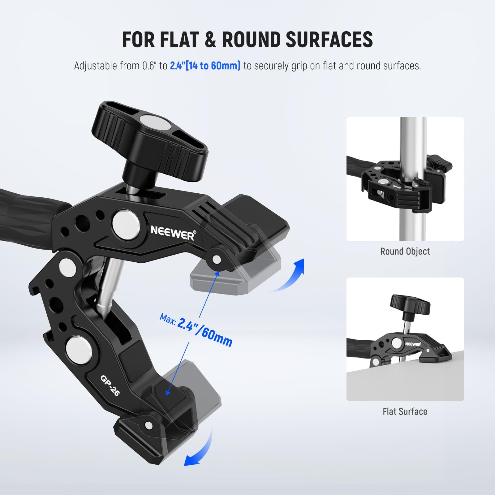 FOR FLAT & ROUND SURFACES

Adjustable from 0.6" to 2.4" (14 to 60mm) to securely grip on flat and round surfaces.

NEEWER Round Object Max: 2.4" (60mm)

NEWEX GP-26 GP-26 Flat Surface
