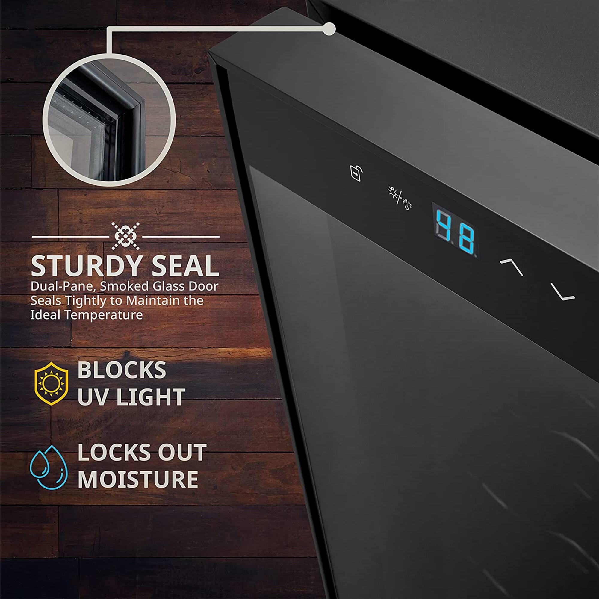 STURDY SEAL  
Dual-Pane, Smoked Glass Door  
Seals Tightly to Maintain the Ideal Temperature  

BLOCKS UV LIGHT  

LOCKS OUT MOISTURE