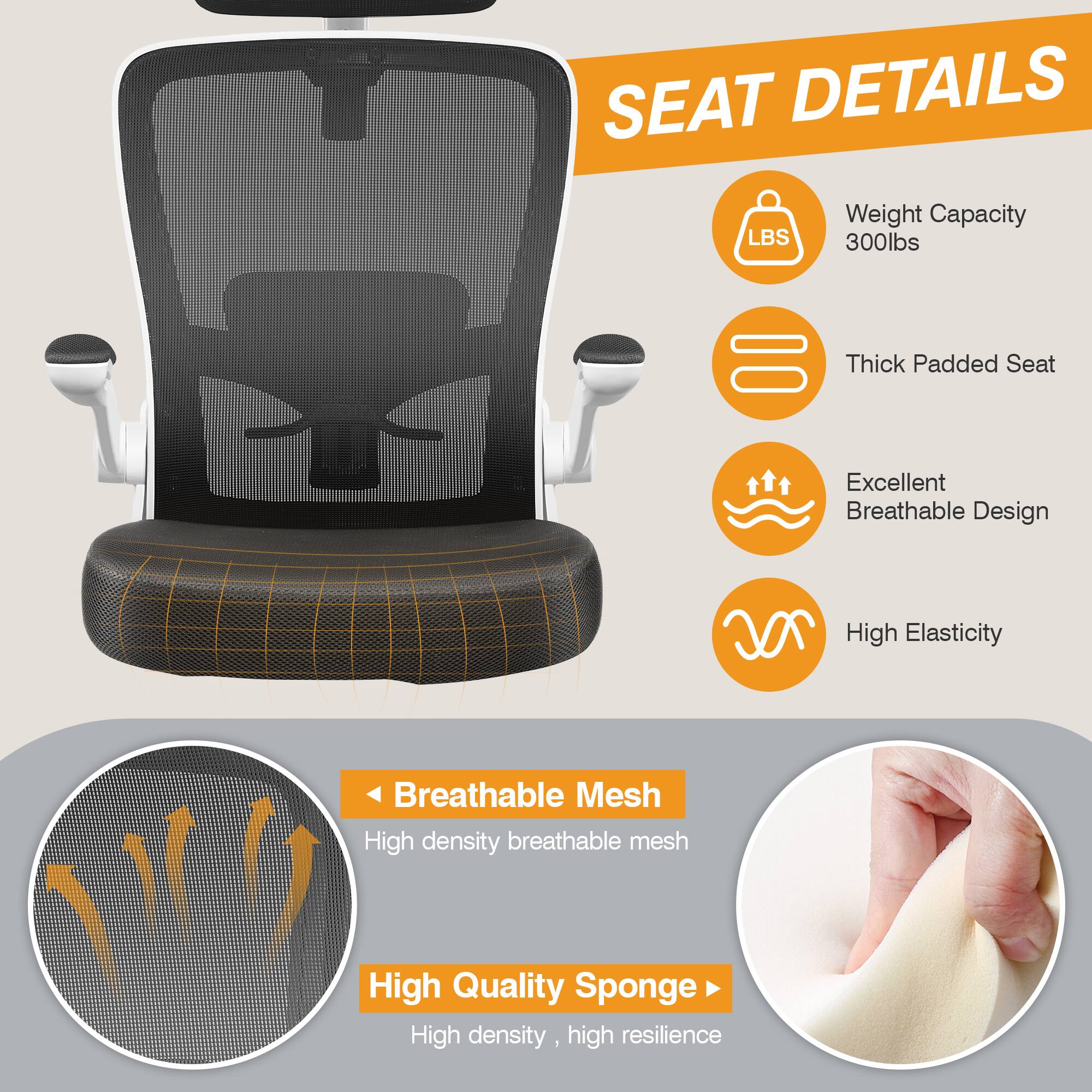 SEAT DETAILS  
- Weight Capacity: 300lbs  
- Thick Padded Seat  
- Excellent Breathable Design  
- High Elasticity  
- Breathable Mesh: High density breathable mesh  
- High Quality Sponge: High density, high resilience