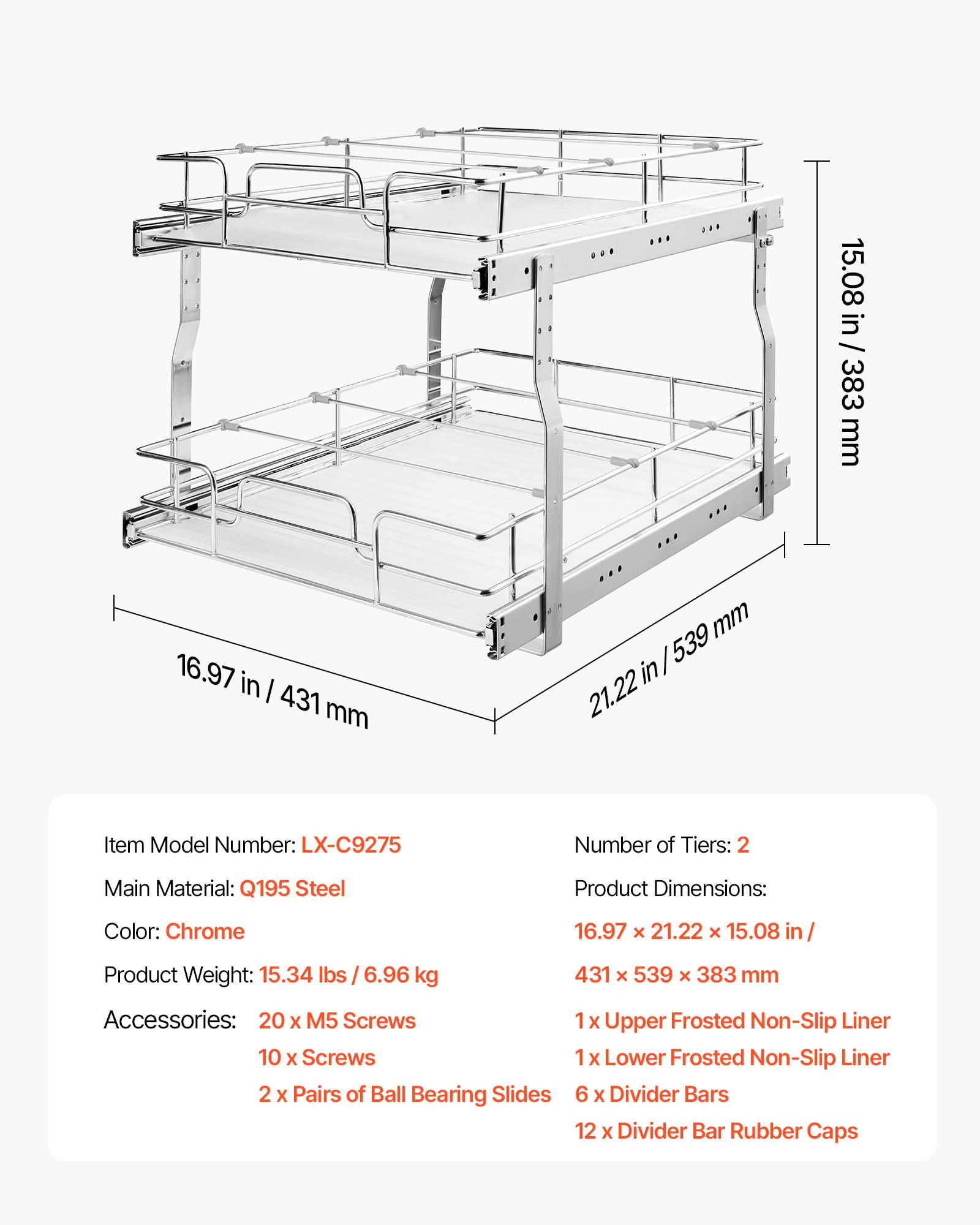 15.08 in / 383 mm  
16.97 in / 431 mm  
21.22 in / 539 mm  

Item Model Number: LX-C9275  
Number of Tiers: 2  
Main Material: Q195 Steel  
Product Dimensions: 16.97 x 21.22 x 15.08 in / 431 x 539 x 383 mm  
Color: Chrome  
Product Weight: 15.34 lbs / 6.96 kg  

Accessories:  
- 20 x M5 Screws  
- 10 x Screws  
- 2 x Pairs of Ball Bearing Slides  
- 1 x Upper Frosted Non-Slip Liner  
- 1 x Lower Frosted Non-Slip Liner  
- 6 x Divider Bars  
- 12 x Divider Bar Rubber Caps