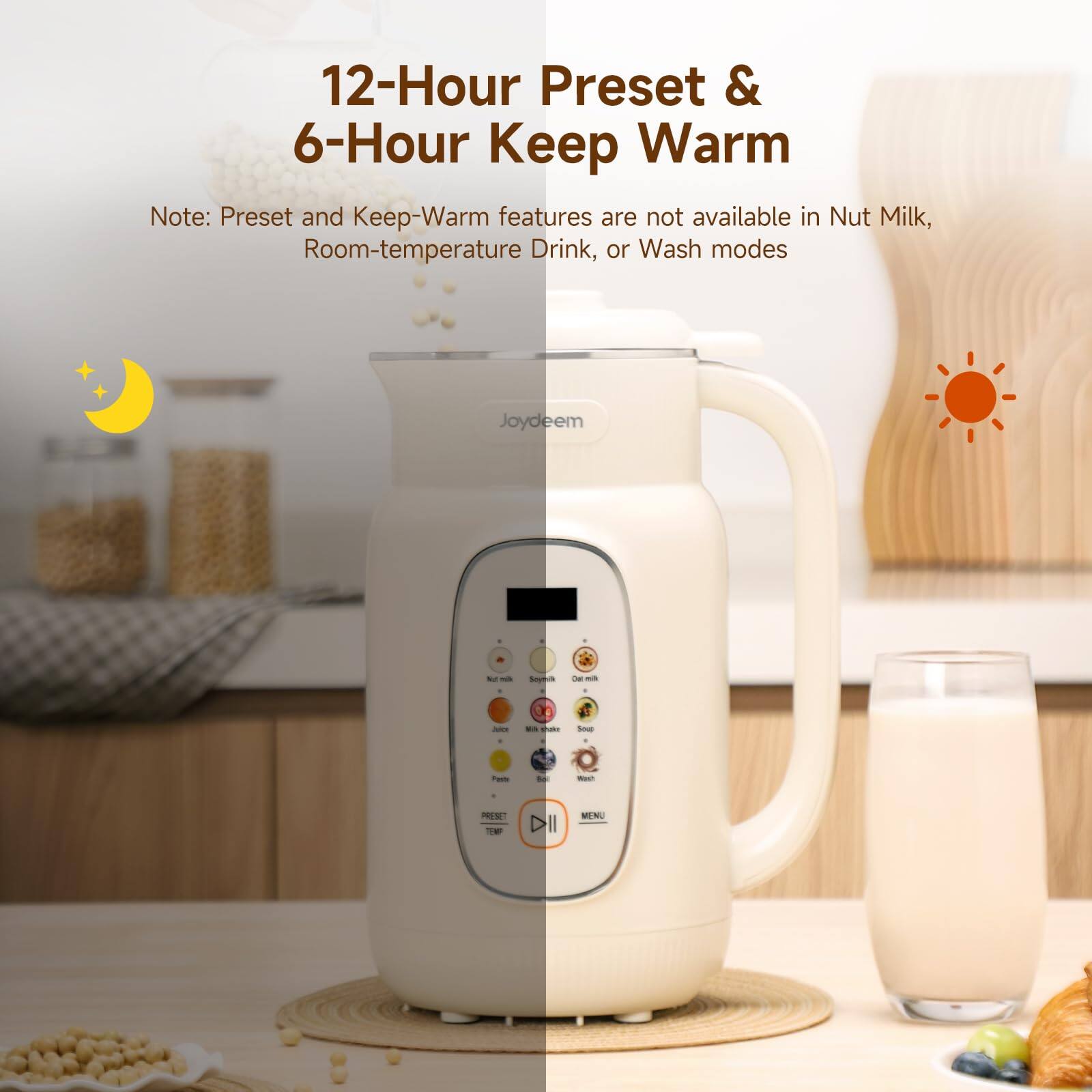 12-Hour Preset & 6-Hour Keep Warm

Note: Preset and Keep-Warm features are not available in Nut Milk, Room-temperature Drink, or Wash modes

Joydeem