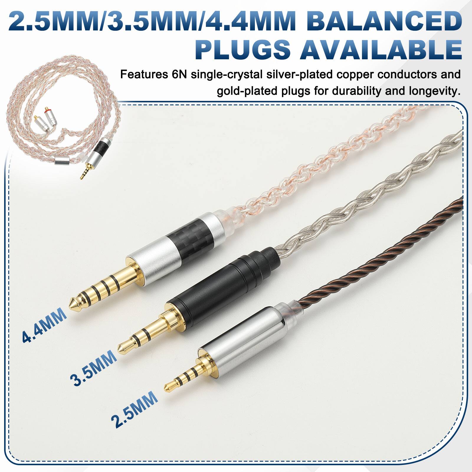 2.5MM/3.5MM/4.4MM BALANCED PLUGS AVAILABLE

Features 6N single-crystal silver-plated copper conductors and gold-plated plugs for durability and longevity.

4.4MM  
3.5MM  
2.5MM