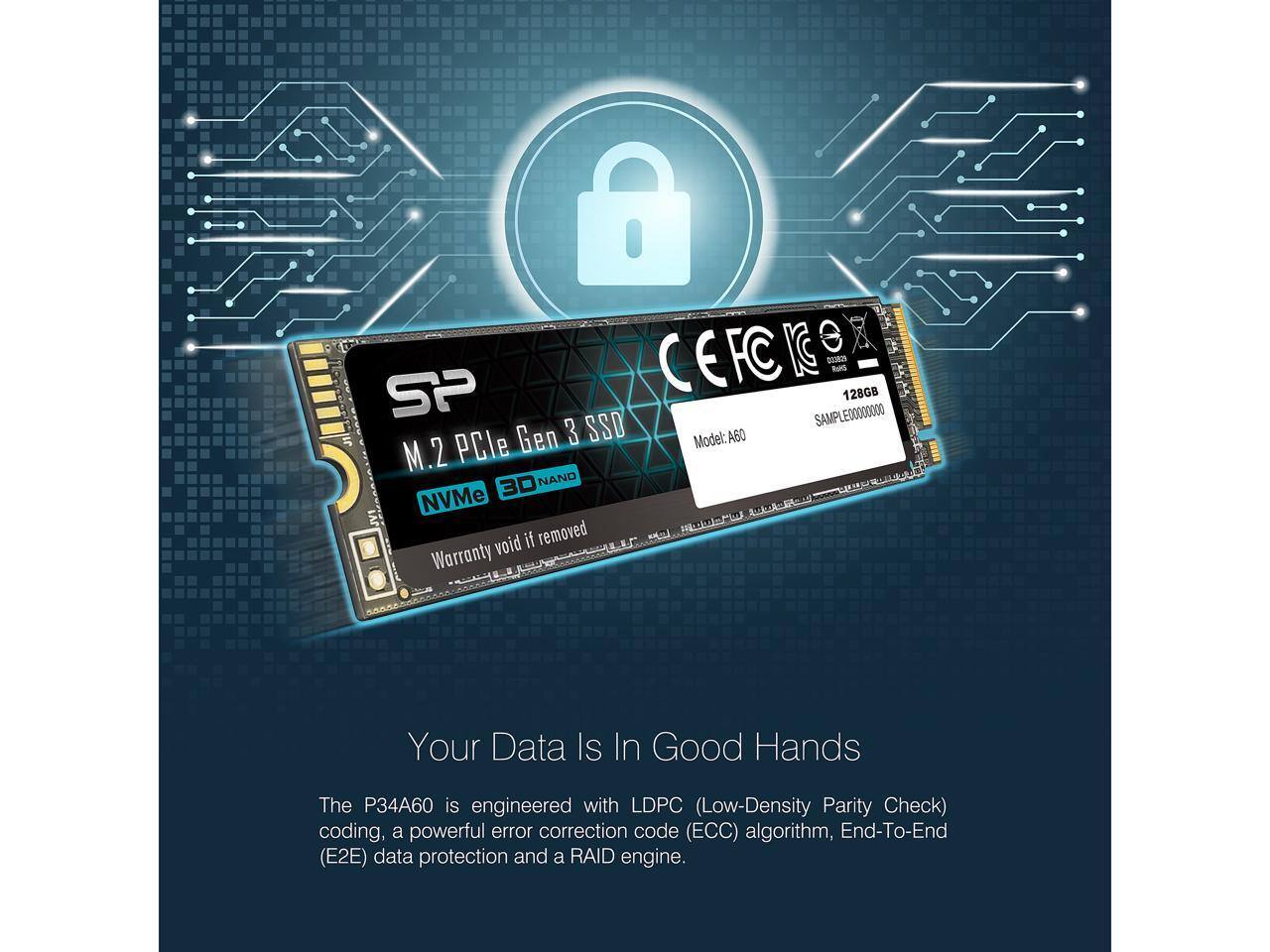 CEFC KG - SP SAMPLE 00000000 128GB Gen 3 SSD Model: A60 M.2 PCIe 3D NAND NVMe JVI void if removed E Warranty

Your Data Is In Good Hands

The P34A60 is engineered with LDPC (Low-Density Parity Check) coding, a powerful error correction code (ECC) algorithm, End-To-End (E2E) data protection, and a RAID engine.