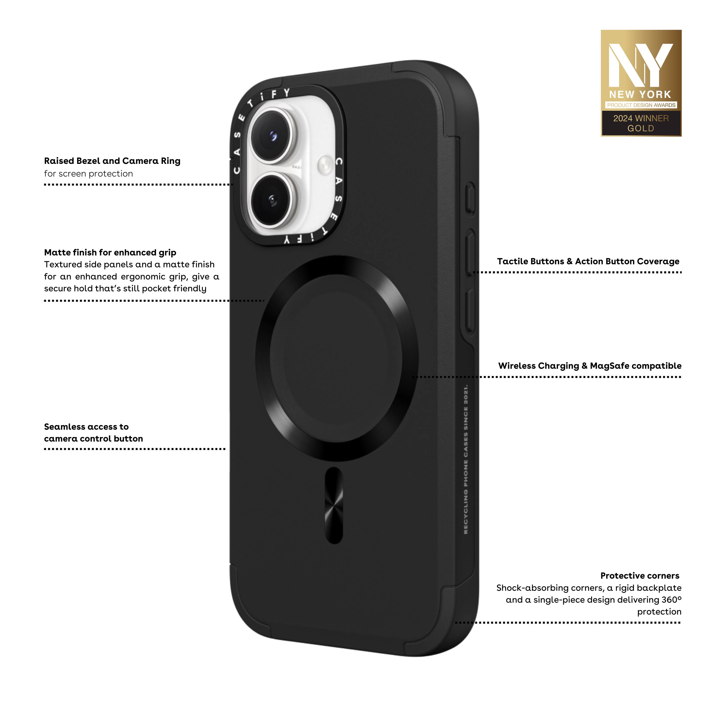 - Raised Bezel and Camera Ring for screen protection
- Matte finish for enhanced grip
- Textured side panels and a matte finish for an enhanced ergonomic grip, giving a secure hold that's still pocket friendly
- Seamless access to camera control button
- Tactile Buttons & Action Button Coverage
- Wireless Charging & MagSafe compatible
- Protective corners
- Shock-absorbing corners, a rigid backplate and a single-piece design delivering 360° protection

NY NEW YORK PRODUCT DESIGN AWARDS 2024 WINNER GOLD