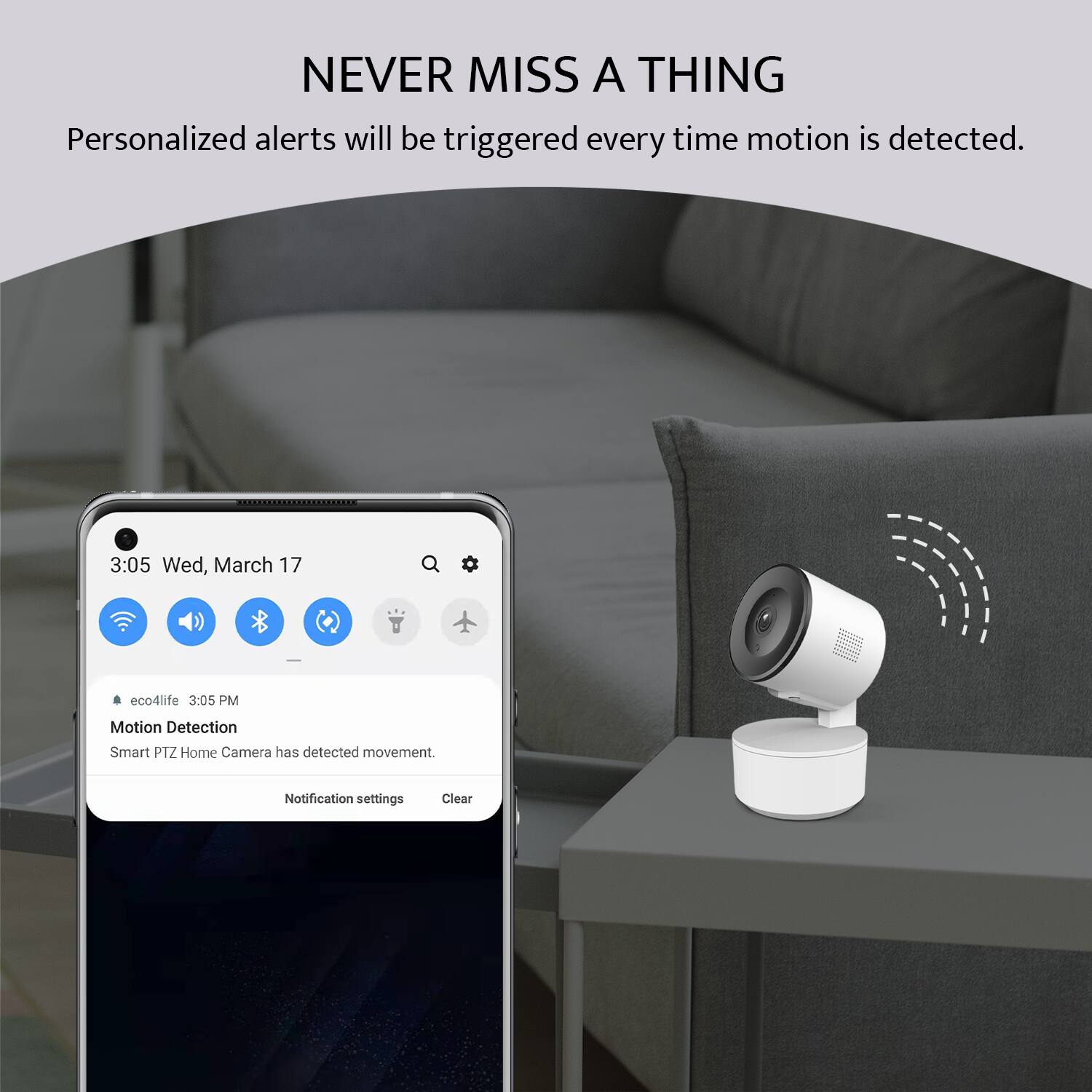 NEVER MISS A THING

Personalized alerts will be triggered every time motion is detected.

3:05 Wed, March 17

eco4life 3:05 PM

Motion Detection

Smart PTZ Home Camera has detected movement.

Notification settings Clear