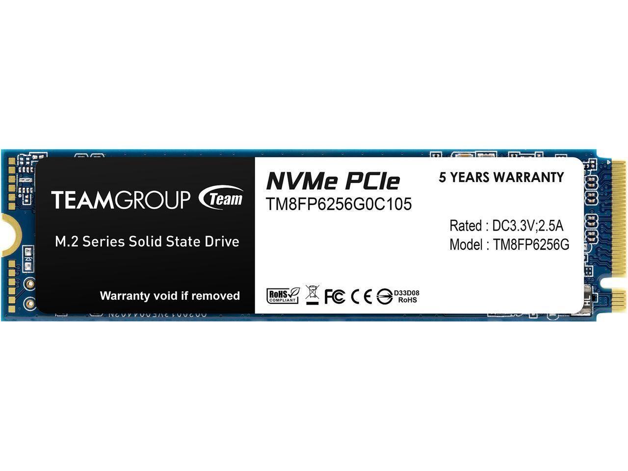 NVMe PCIe  
5 YEARS WARRANTY  
TEAMGROUP Team  
M.2 Series Solid State Drive  
Model: TM8FP6256G  
Rated: DC3.3V; 2.5A  
Warranty void if removed  
RoHS COMPLIANT  
FCC CE  
RoHS  
TM8FP6256G0C105