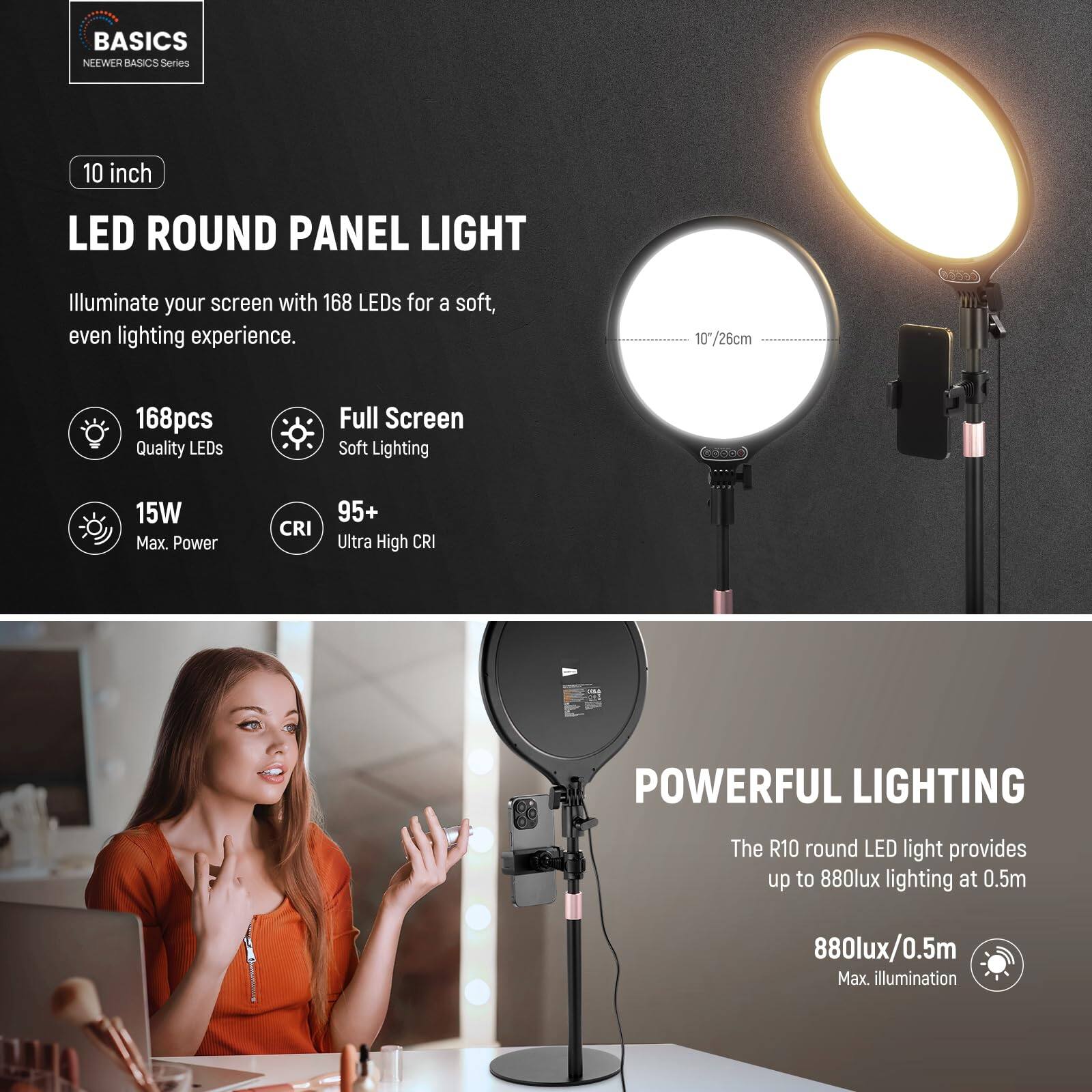 BASICS  
NEEWER BASICS Series  

10 inch LED ROUND PANEL LIGHT  
Illuminate your screen with 168 LEDs for a soft, even lighting experience.  

10"/26cm  
168pcs Quality LEDs  
Full Screen Soft Lighting  
15W Max Power  
CRI 95+ Ultra High CRI  

POWERFUL LIGHTING  
The R10 round LED light provides up to 880lux lighting at 0.5m  
880lux/0.5m Max. illumination