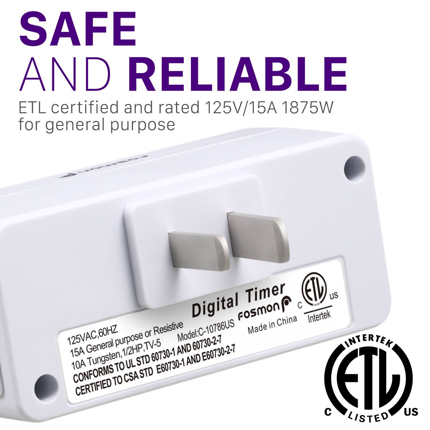 SAFE AND RELIABLE ETL certified and rated 125V/15A 1875W for general purpose

Digital Timer
EID us
FosmON
Made in China
Intertek
Resistive
125VAC,60HZ
Model:C-10786US
60730-2-7
CONFORMS TO UL STD 60730-1 AND 60730-2-7
CERTIFIED TO CSA STD E60730-1 AND E60730-2-7
C LISTED US