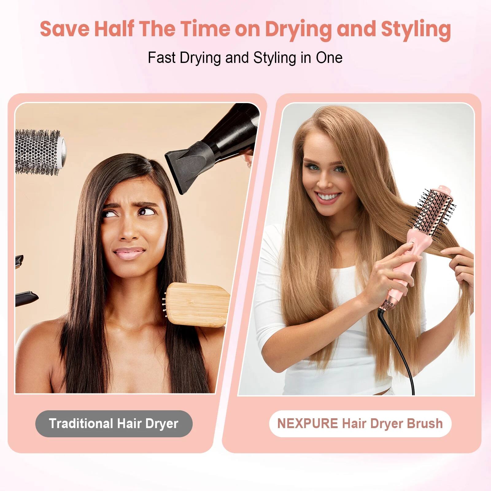 Save Half The Time on Drying and Styling  
Fast Drying and Styling in One  

Traditional Hair Dryer  

NEXPURE Hair Dryer Brush