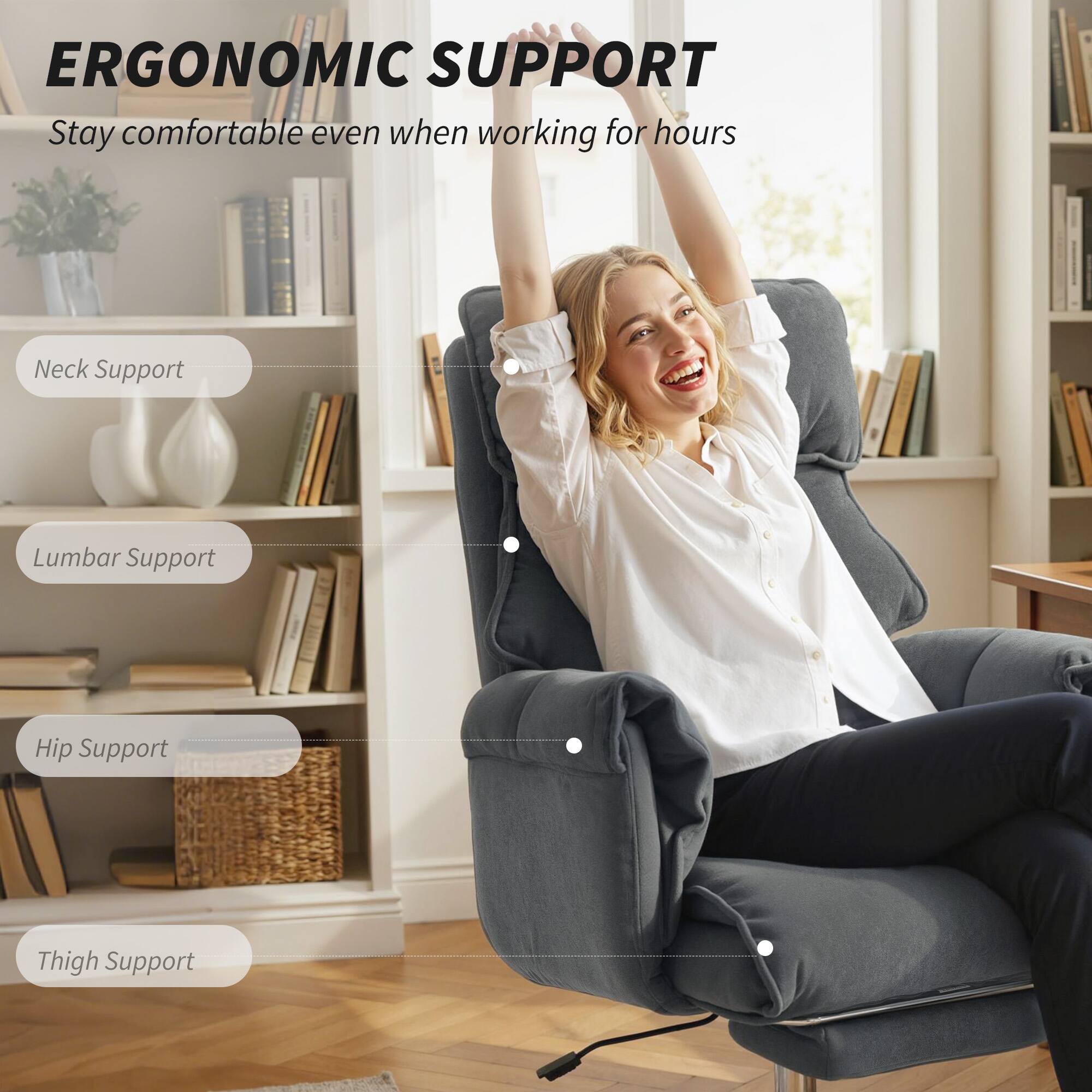 ERGONOMIC SUPPORT  
Stay comfortable even when working for hours

- Neck Support
- Lumbar Support
- Hip Support
- Thigh Support