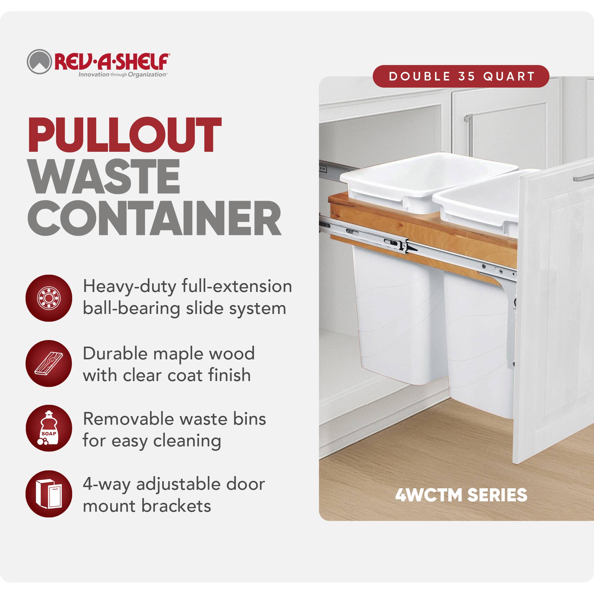 **REV-A-SHELF**  
Innovation through Organization

**PULLOUT WASTE CONTAINER**

- Heavy-duty full-extension ball-bearing slide system
- Durable maple wood with clear coat finish
- Removable waste bins for easy cleaning
- 4-way adjustable door mount brackets

**DOUBLE 35 QUART**

**4WCTM SERIES**