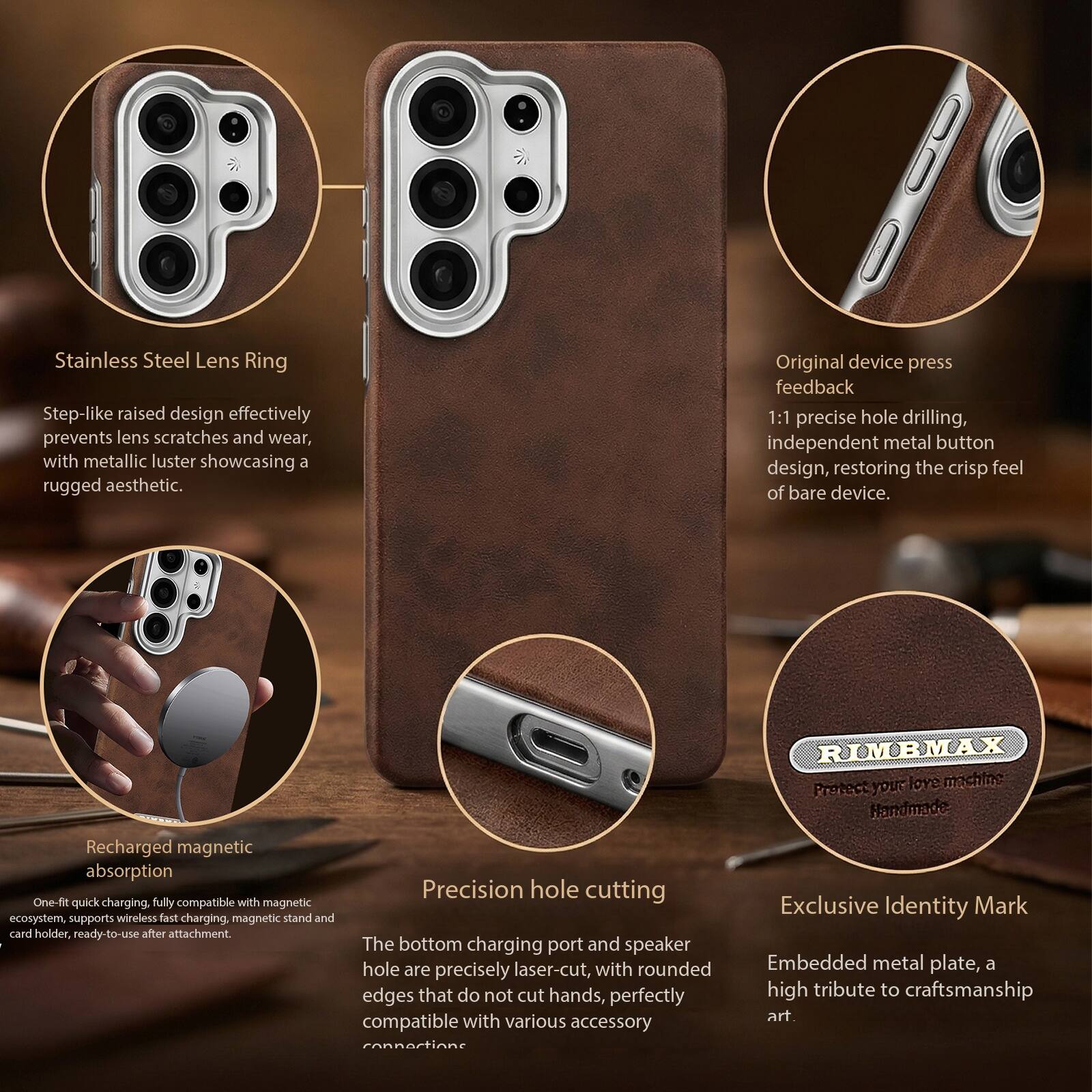 Stainless Steel Lens Ring  
Step-like raised design effectively prevents lens scratches and wear, with metallic luster showcasing a rugged aesthetic.  

Original device press feedback  
1:1 precise hole drilling, independent metal button design, restoring the crisp feel of bare device.  

Recharged magnetic absorption  
One-fit quick charging, fully compatible with magnetic ecosystem, supports wireless fast charging. magnetic stand and card holder, ready-to-use after attachment.  

Precision hole cutting  
The bottom charging port and speaker hole are precisely laser-cut, with rounded edges that do not cut hands, perfectly compatible with various accessory connections.  

Exclusive Identity Mark  
Embedded metal plate, a high tribute to craftsmanship art.  

RIMBMAX  
Protect your love machine  
Handmade