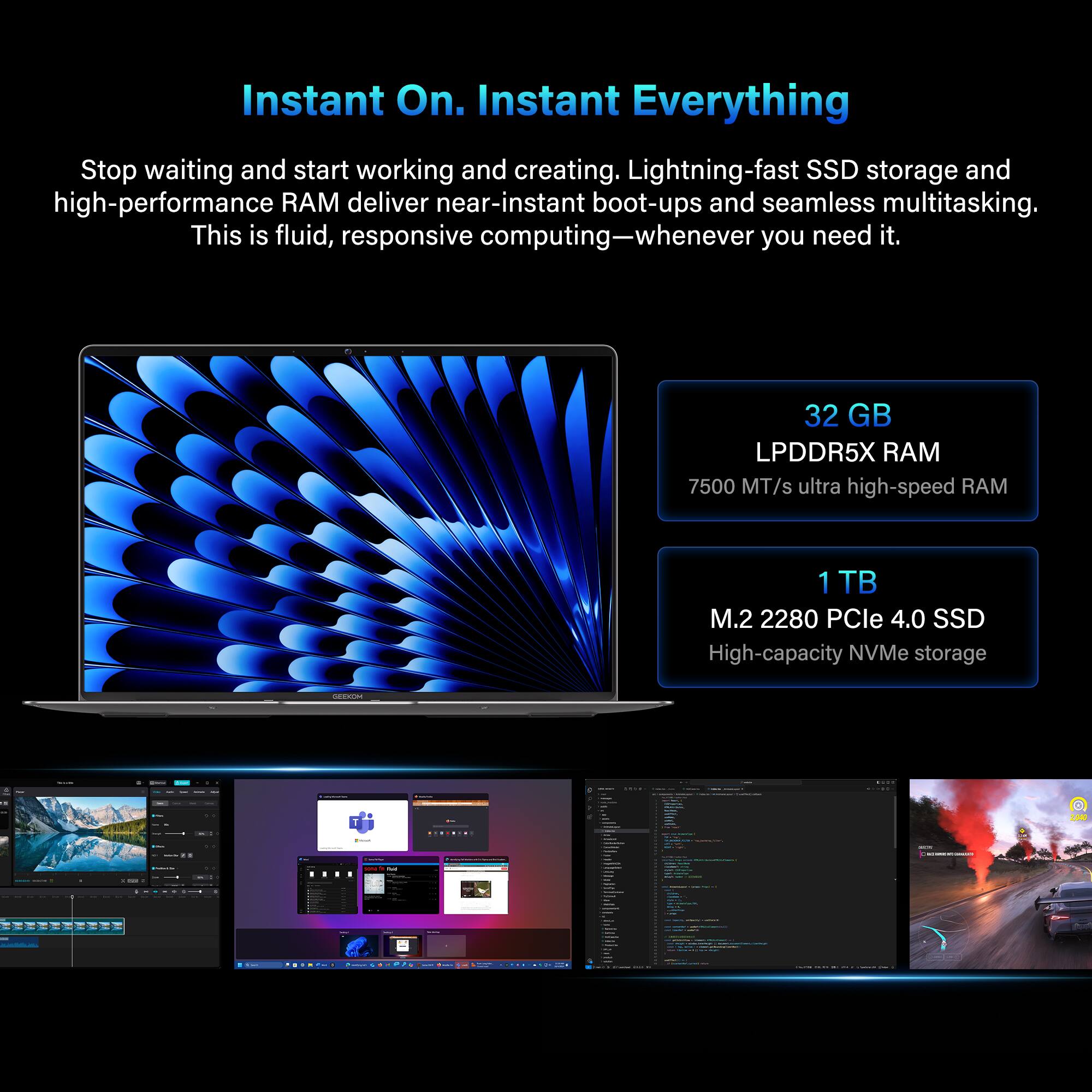 Instant On. Instant Everything

Stop waiting and start working and creating. Lightning-fast SSD storage and high-performance RAM deliver near-instant boot-ups and seamless multitasking. This is fluid, responsive computing—whenever you need it.

- 32 GB LPDDR5X RAM
  7500 MT/s ultra high-speed RAM

- 1 TB M.2 2280 PCIe 4.0 SSD
  High-capacity NVMe storage