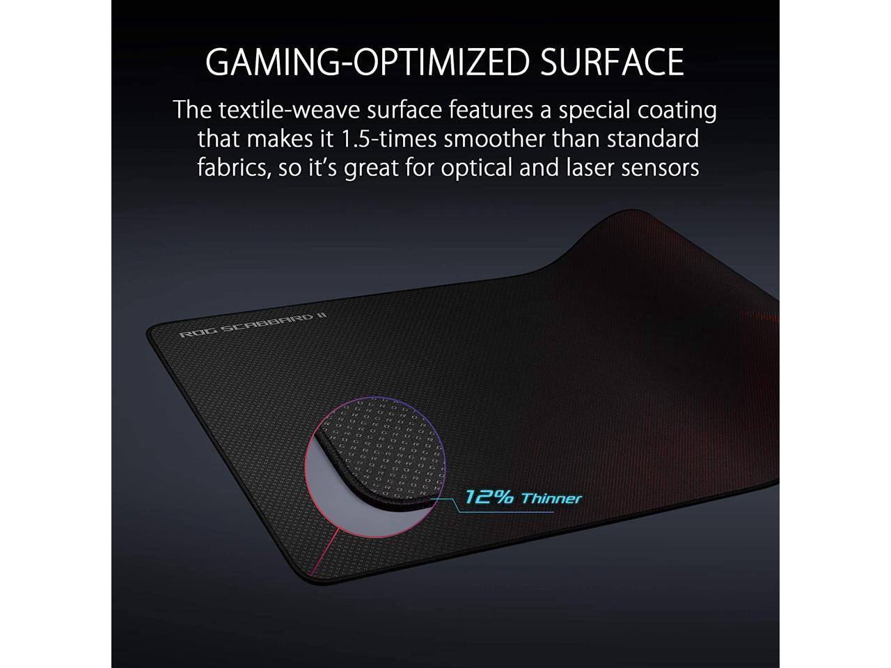 GAMING-OPTIMIZED SURFACE

The textile-weave surface features a special coating that makes it 1.5-times smoother than standard fabrics, so it's great for optical and laser sensors.

12% Thinner