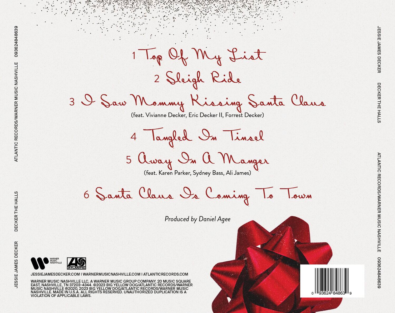 1. Top of My List  
2. Sleigh Ride  
3. I Saw Mommy Kissing Santa Claus (feat. Vivianne Decker, Eric Decker II, Forrest Decker)  
4. Tangled in Tinsel  
5. Away in a Manger (feat. Karen Parker, Sydney Bass, Ali James)  
6. Santa Claus Is Coming to Town  

Produced by Daniel Agee  

JESSIE JAMES DECKER  
DECKER THE HALLS  

ATLANTIC RECORDS/WARNER MUSIC NASHVILLE  
JESSIEJAMESDECKER.COM | ATLANTICRECORDS.COM | WARNERMUSICNASHVILLE.COM  

WARNER MUSIC NASHVILLE LLC, A WARNER MUSIC GROUP COMPANY. 20 MUSIC SQUARE EAST NASHVILLE, TN 37203-4344.  
©2023 BIG YELLOW DOG/ATLANTIC RECORDS/WARNER MUSIC NASHVILLE  
MADE IN U.S.A. ALL RIGHTS RESERVED. UNAUTHORIZED DUPLICATION IS A VIOLATION OF APPLICABLE LAWS.  

093624848639