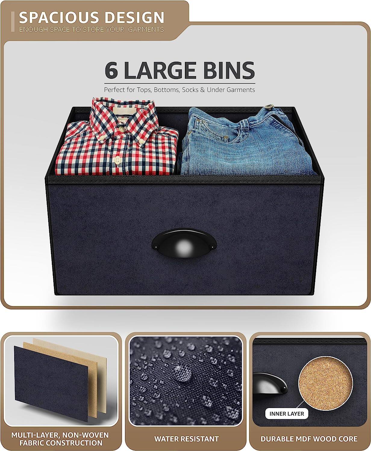 SPACIOUS DESIGN  
ENOUGH SPACE TO STORE YOUR GARMENTS  

6 LARGE BINS  
Perfect for Tops, Bottoms, Socks & Under Garments  

MULTI-LAYER, NON-WOVEN FABRIC CONSTRUCTION  
WATER RESISTANT  
DURABLE MDF WOOD CORE