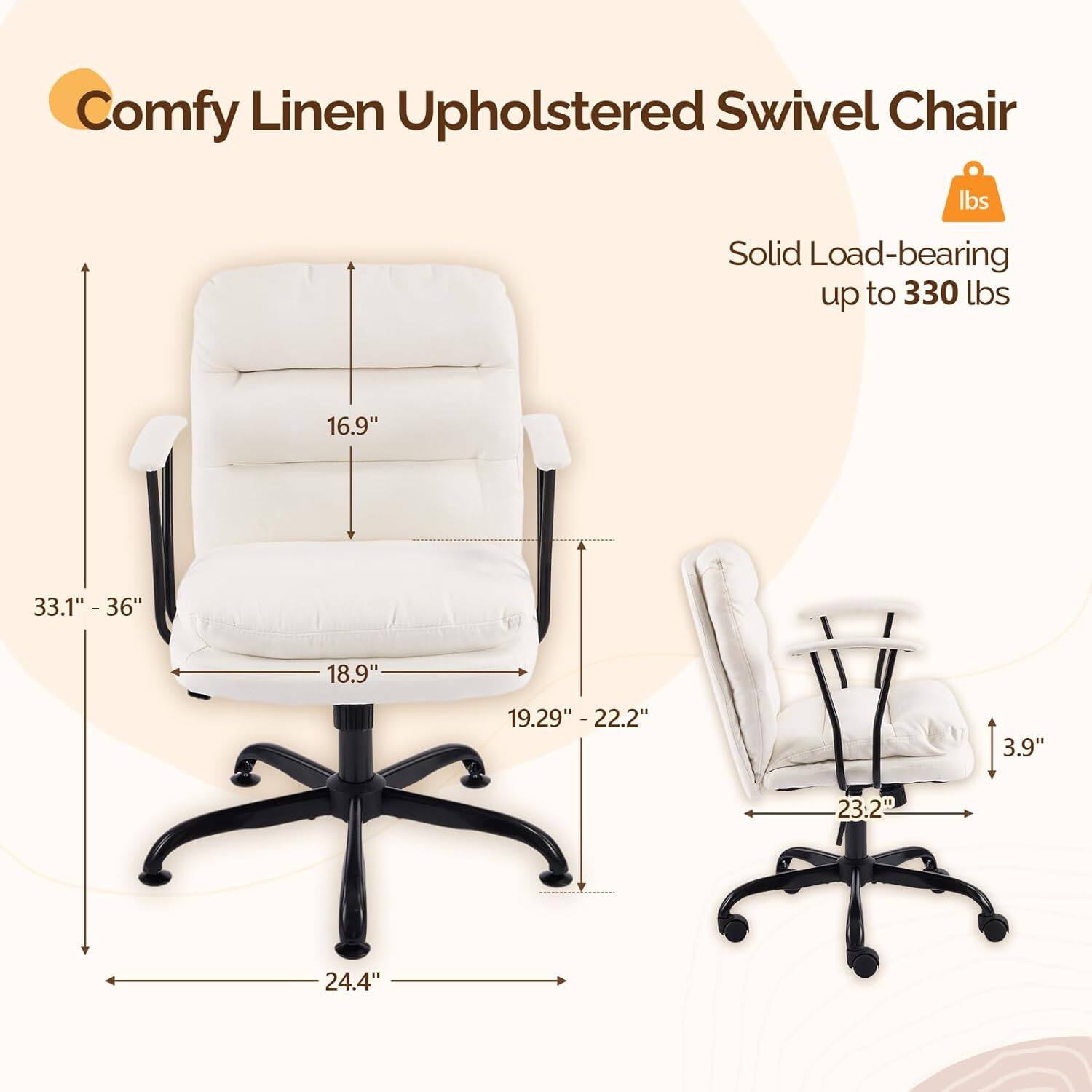 Comfy Linen Upholstered Swivel Chair  
Solid Load-bearing up to 330 lbs  
16.9"  
33.1" - 36"  
18.9"  
19.29" - 22.2"  
3.9"  
23.2"  
24.4"