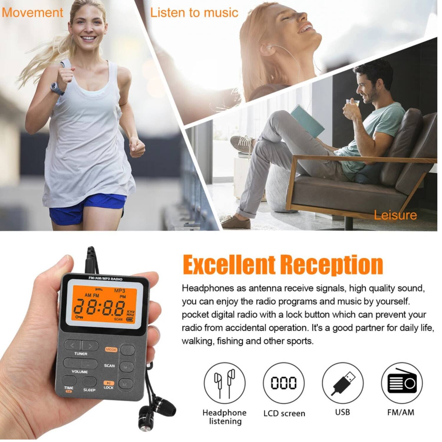 **Movement**

**Listen to music**

**Leisure**

---

**Excellent Reception**

Headphones as antenna receive signals, high quality sound, you can enjoy the radio programs and music by yourself. pocket digital radio with a lock button which can prevent your radio from accidental operation. It's a good partner for daily life, walking, fishing and other sports.

- Headphone listening
- LCD screen
- USB
- FM/AM

---

**VOLUME SCAN TIME**

**SLEEP**

**LOCK**

**Headphone listening**

**LCD screen**

**USB**

**FM/AM**