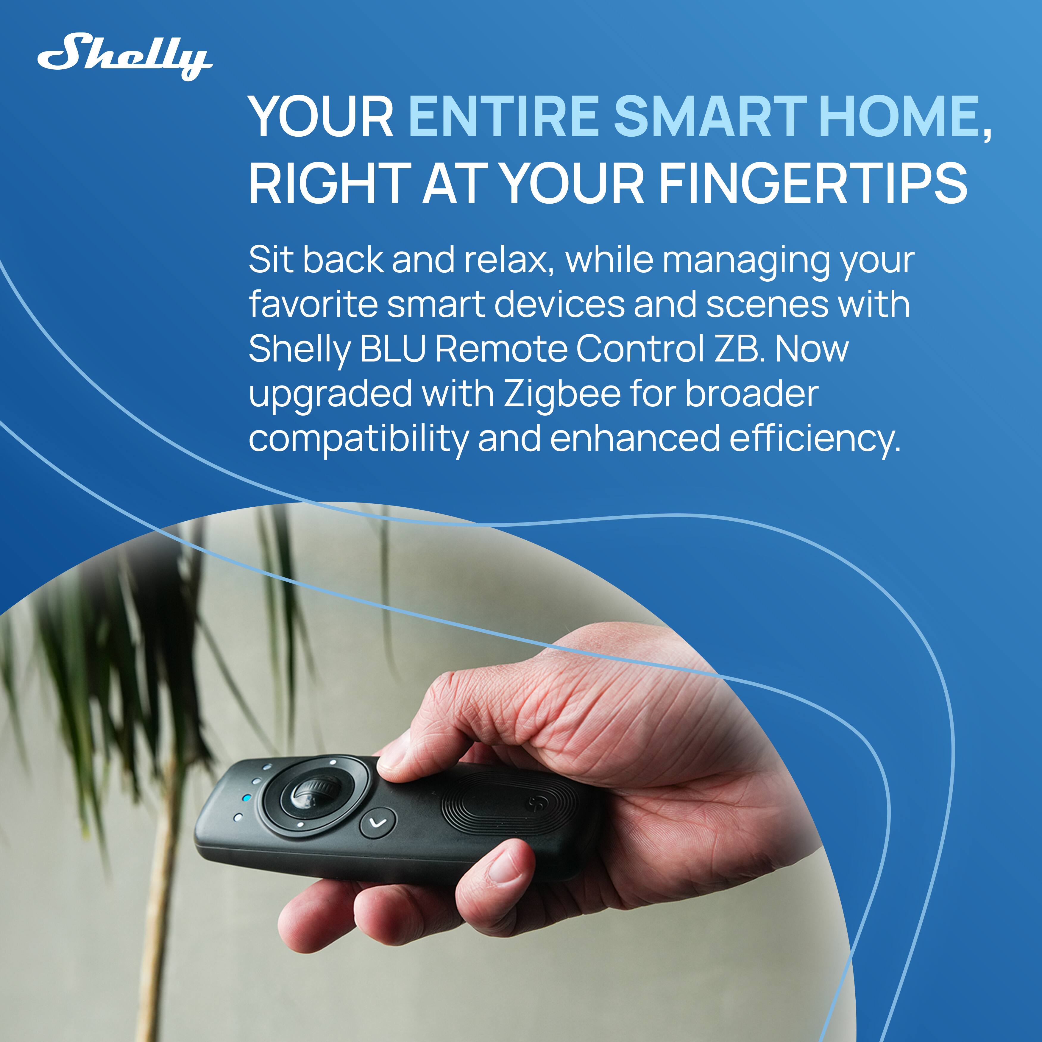 Shelly  
YOUR ENTIRE SMART HOME, RIGHT AT YOUR FINGERTIPS  
Sit back and relax, while managing your favorite smart devices and scenes with Shelly BLU Remote Control ZB. Now upgraded with Zigbee for broader compatibility and enhanced efficiency.