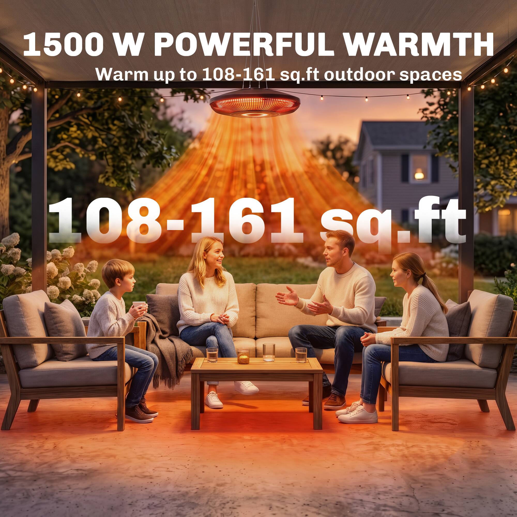 1500 W POWERFUL WARMTH  
Warm up to 108-161 sq.ft outdoor spaces  
108-161 sq.ft