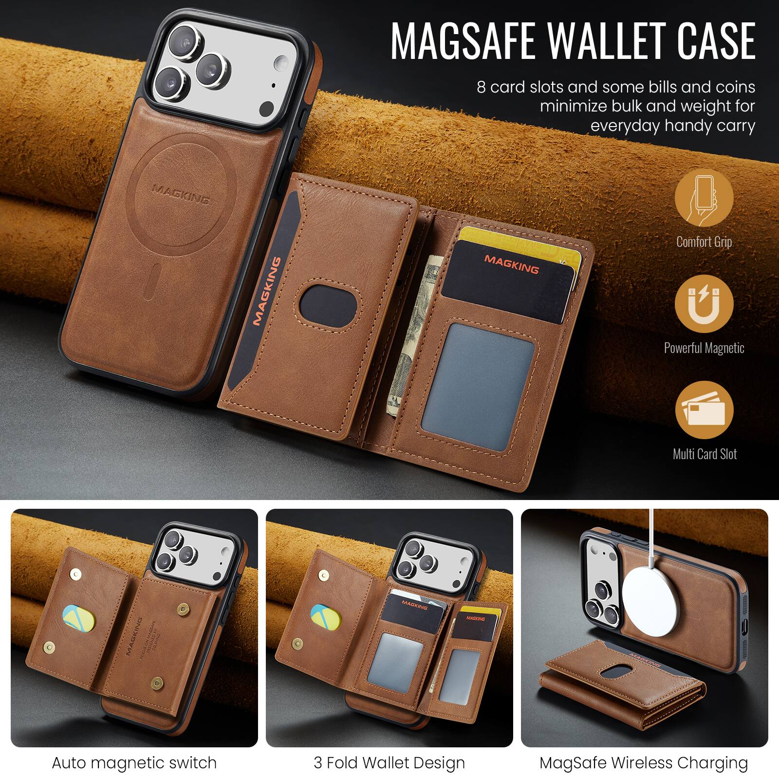 MAGSAFE WALLET CASE  
8 card slots and some bills and coins minimize bulk and weight for everyday handy carry

MAGKING  
Comfort Grip  
Powerful Magnetic  
Multi Card Slot  
Auto magnetic switch  
3 Fold Wallet Design  
MagSafe Wireless Charging