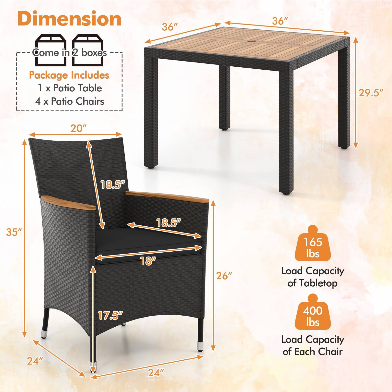 Dimension  
- Come in 2 boxes  
- Package Includes  
  - 1 x Patio Table  
  - 4 x Patio Chairs  

Table:  
- 36" x 36"  
- 29.5" height  

Chairs:  
- 20" width  
- 18.5" depth  
- 18" seat height  
- 17.5" seat depth  
- 24" armrest height  
- 26" back height  
- 35" overall height  

Load Capacity:  
- Tabletop: 165 lbs  
- Each Chair: 400 lbs