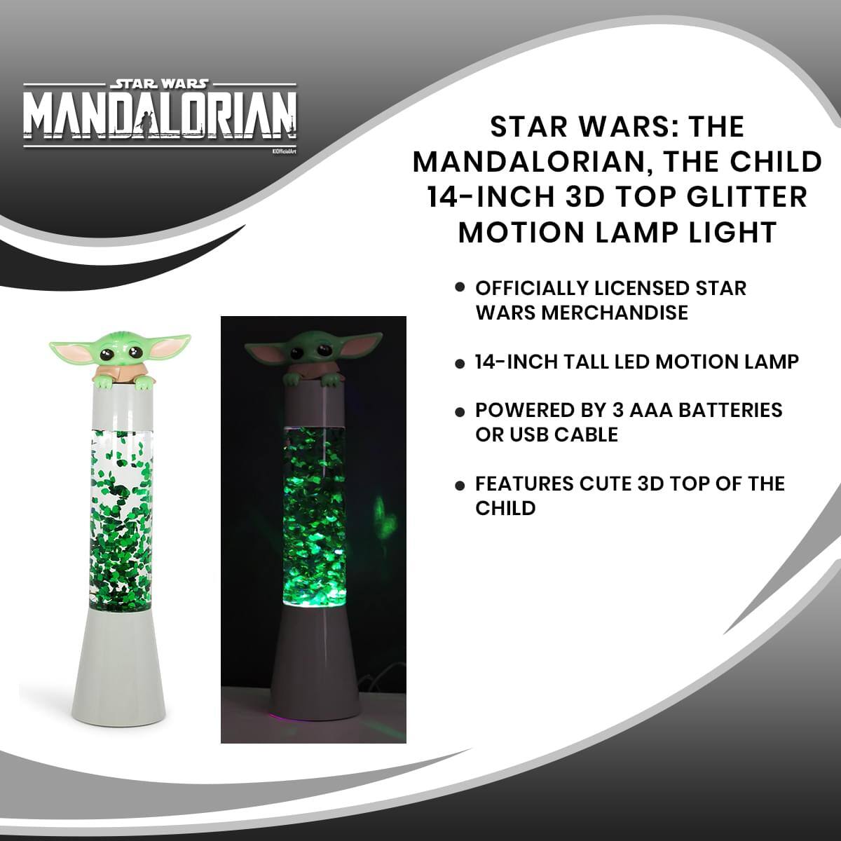 STAR WARS: THE MANDALORIAN, THE CHILD 14-INCH 3D TOP GLITTER MOTION LAMP LIGHT

- OFFICIALLY LICENSED STAR WARS MERCHANDISE
- 14-INCH TALL LED MOTION LAMP
- POWERED BY 3 AAA BATTERIES OR USB CABLE
- FEATURES CUTE 3D TOP OF THE CHILD