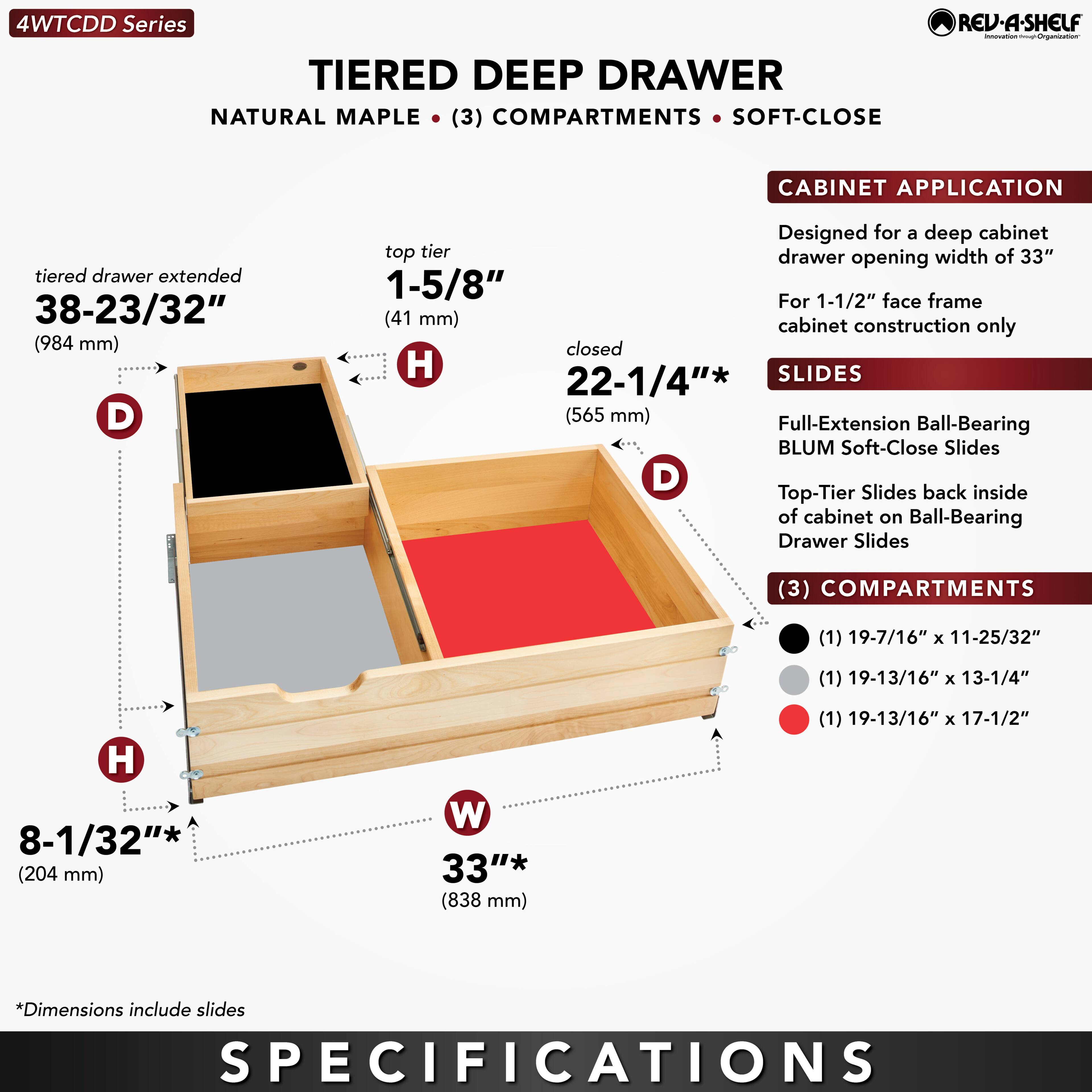 **4WTCCDD Series**

**TIERED DEEP DRAWER**  
NATURAL MAPLE • (3) COMPARTMENTS • SOFT-CLOSE

**CABINET APPLICATION**  
Designed for a deep cabinet drawer opening width of 33"  
For 1-1/2" face frame cabinet construction only

**SLIDES**  
Full-Extension Ball-Bearing BLUM Soft-Close Slides  
Top-Tier Slides back inside of cabinet on Ball-Bearing Drawer Slides

**COMPARTMENTS**  
(1) 19-7/16" x 11-25/32"  
(1) 19-13/16" x 13-1/4"  
(1) 19-13/16" x 17-1/2"  
*Dimensions include slides

**SPECIFICATIONS**

- **tiered drawer extended**  
  38-23/32" (984 mm)

- **top tier**  
  1-5/8" (41 mm)

- **closed**  
  22-1/4" (565 mm)

-
