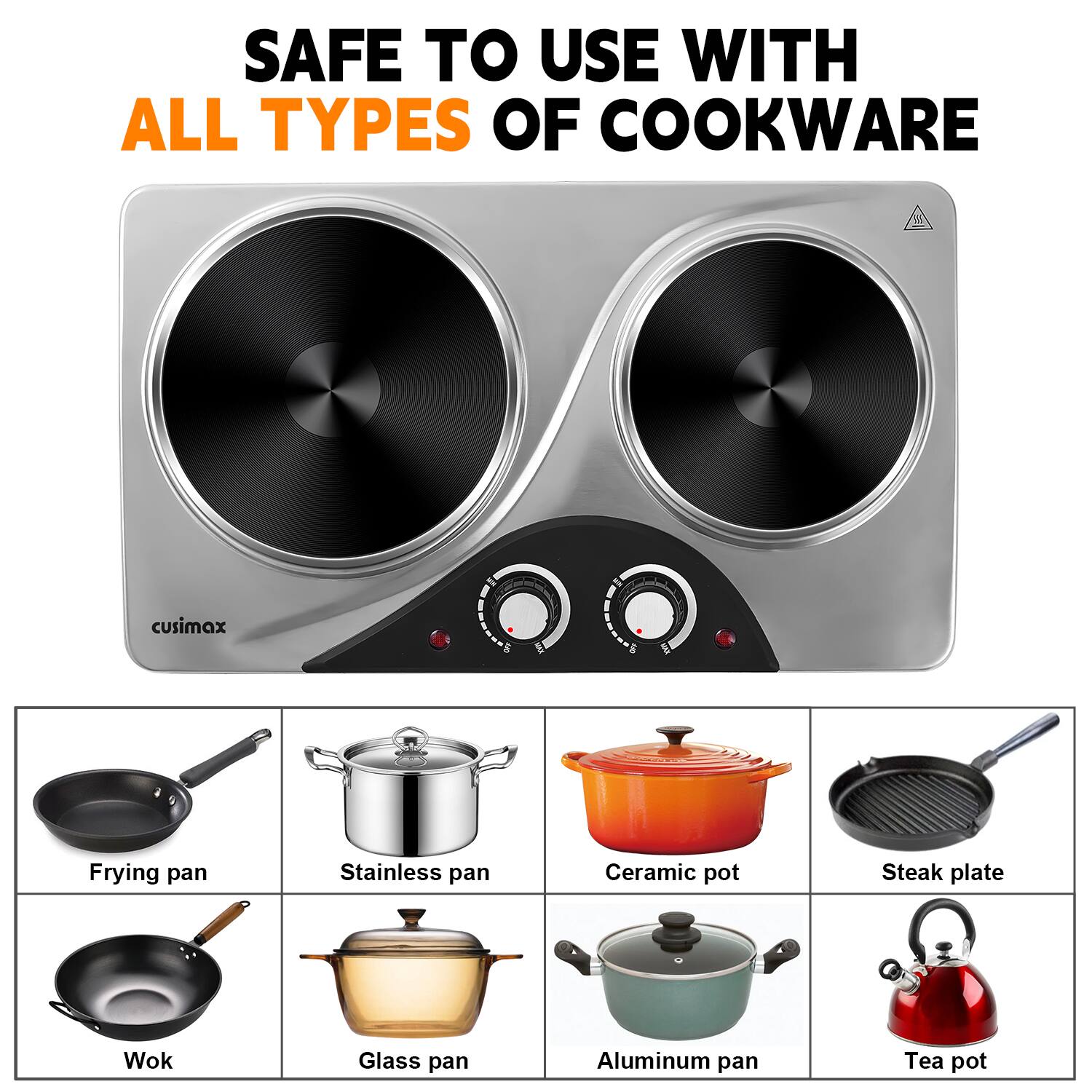 SAFE TO USE WITH ALL TYPES OF COOKWARE

cusimax

- Frying pan
- Stainless pan
- Ceramic pot
- Steak plate
- Wok
- Glass pan
- Aluminum pan
- Tea pot