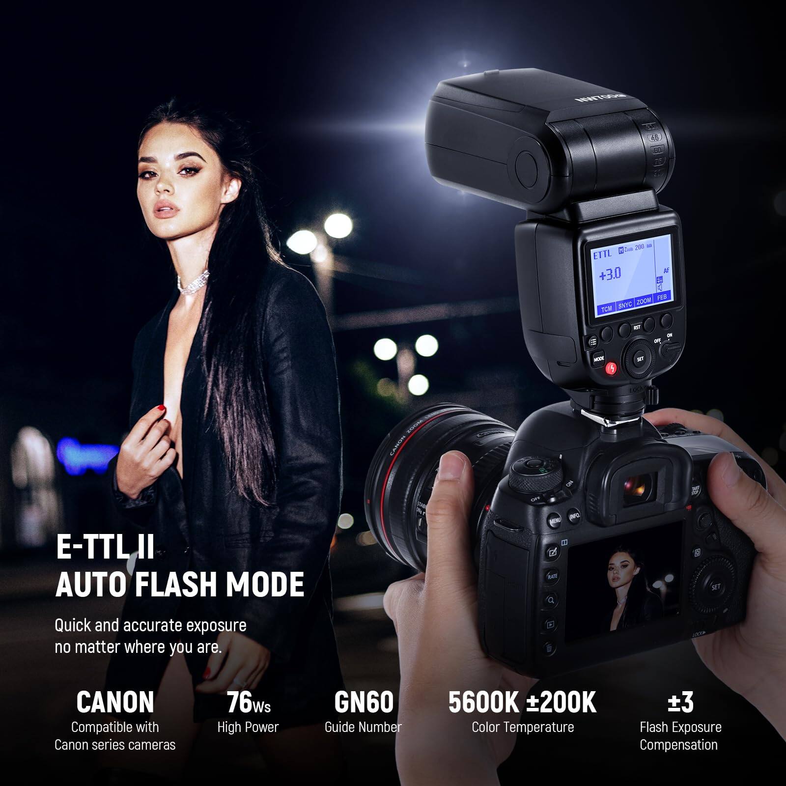 E-TTL II AUTO FLASH MODE  
Quick and accurate exposure no matter where you are.

CANON  
Compatible with Canon series cameras

76ws  
High Power

GN60  
Guide Number

5600K ±200K  
Color Temperature

±3  
Flash Exposure Compensation