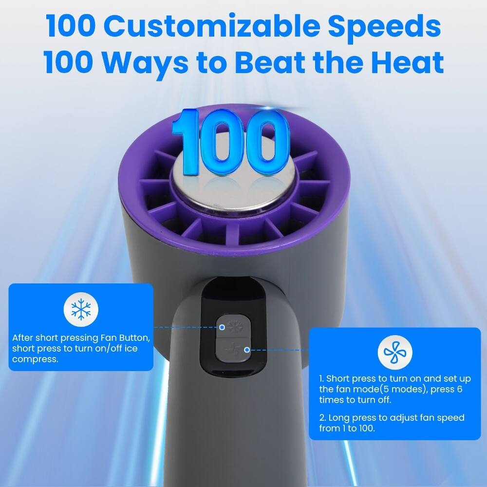 100 Customizable Speeds  
100 Ways to Beat the Heat  

After short pressing Fan Button, short press to turn on/off ice compress.  

1. Short press to turn on and set up the fan mode (5 modes), press 6 times to turn off.  
2. Long press to adjust fan speed from 1 to 100.