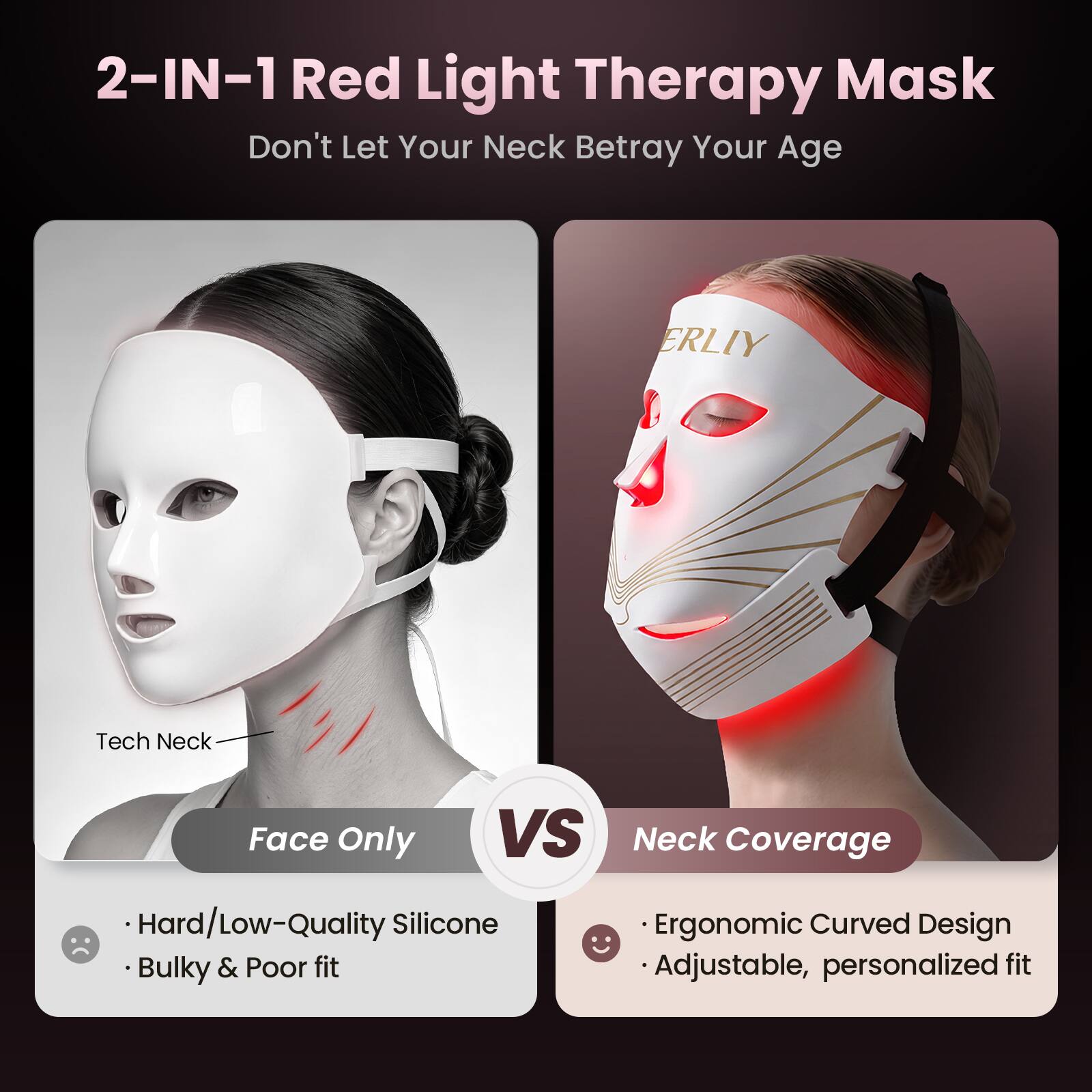 2-IN-1 Red Light Therapy Mask  
Don't Let Your Neck Betray Your Age

ERLIY

Tech Neck  
Face Only

VS

Neck Coverage

- Hard/Low-Quality Silicone  
- Bulky & Poor fit

- Ergonomic Curved Design  
- Adjustable, personalized fit