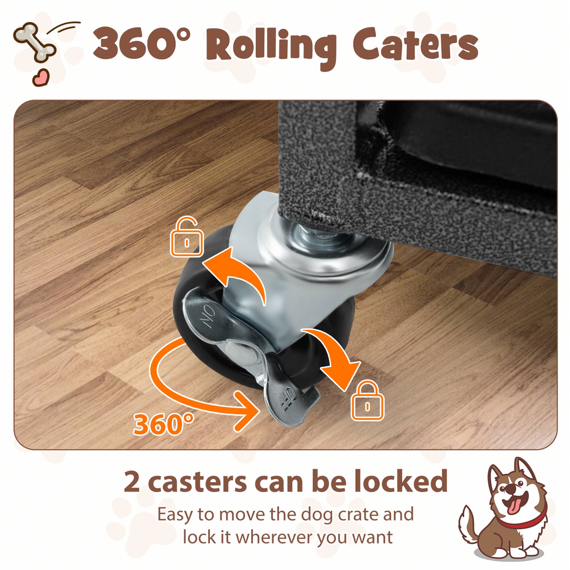 360° Rolling Casters

2 casters can be locked

Easy to move the dog crate and lock it wherever you want