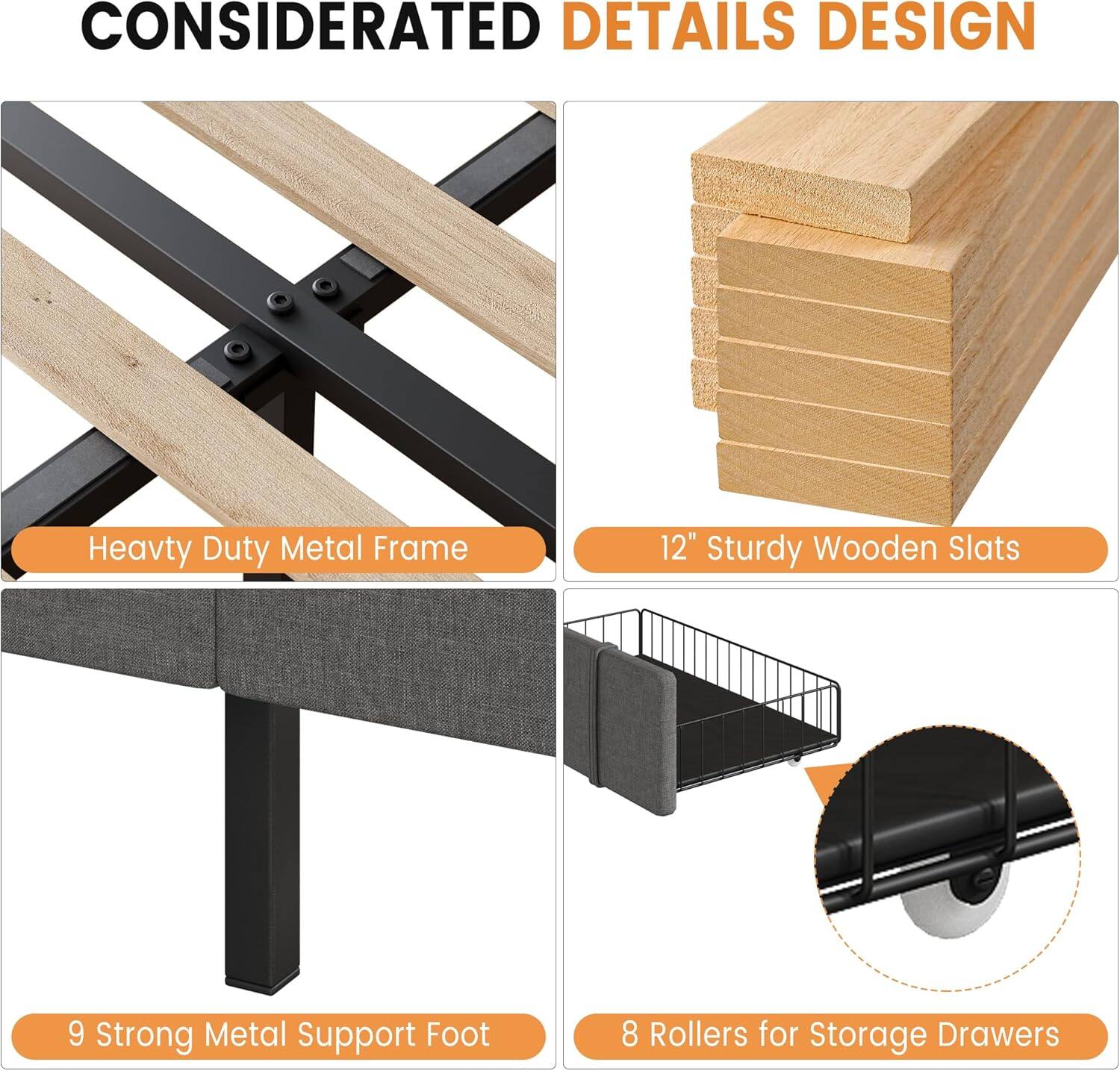 CONSIDERATED DETAILS DESIGN

- Heavy Duty Metal Frame
- 12" Sturdy Wooden Slats
- 9 Strong Metal Support Foot
- 8 Rollers for Storage Drawers