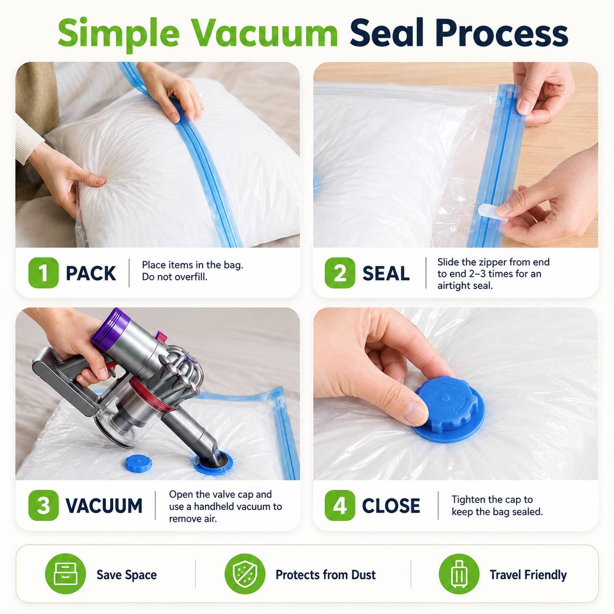 Simple Vacuum Seal Process

1. PACK
   - Place items in the bag. Do not overfill.

2. SEAL
   - Slide the zipper from end to end 2-3 times for an airtight seal.

3. VACUUM
   - Open the valve cap and use a handheld vacuum to remove air.

4. CLOSE
   - Tighten the cap to keep the bag sealed.

Save Space
Protects from Dust
Travel Friendly