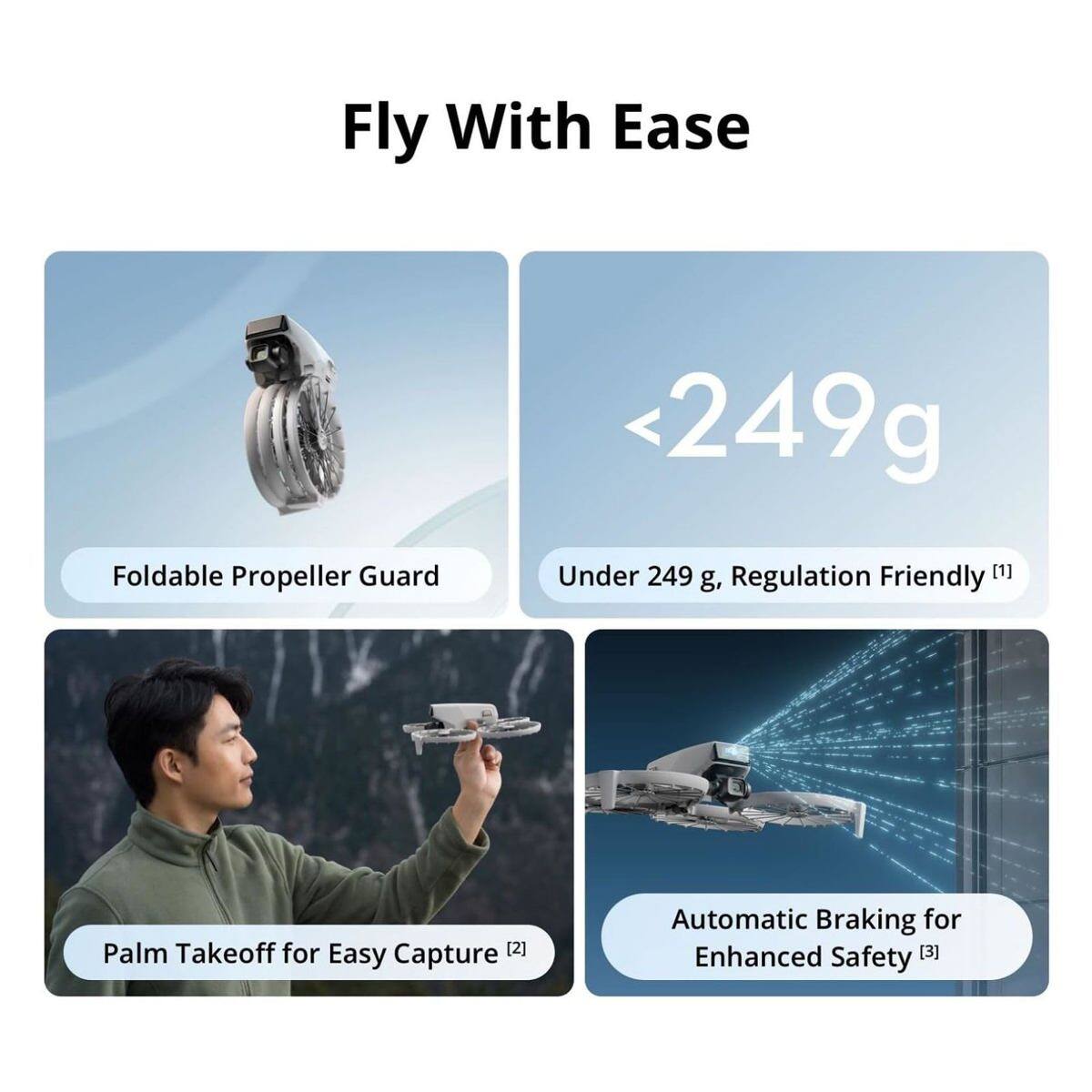 Fly With Ease

- <249g Foldable Propeller Guard
- Under 249 g, Regulation Friendly [1]
- Palm Takeoff for Easy Capture [2]
- Automatic Braking for Enhanced Safety [3]