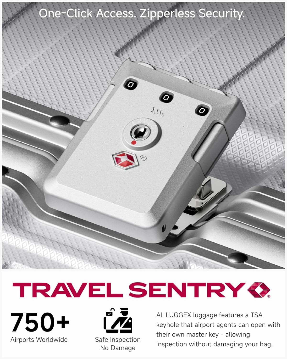 One-Click Access. Zipperless Security.

TRAVEL SENTRY

750+ Airports Worldwide

Safe Inspection No Damage

All LUGGEX luggage features a TSA keyhole that airport agents can open with their own master key - allowing inspection without damaging your bag.