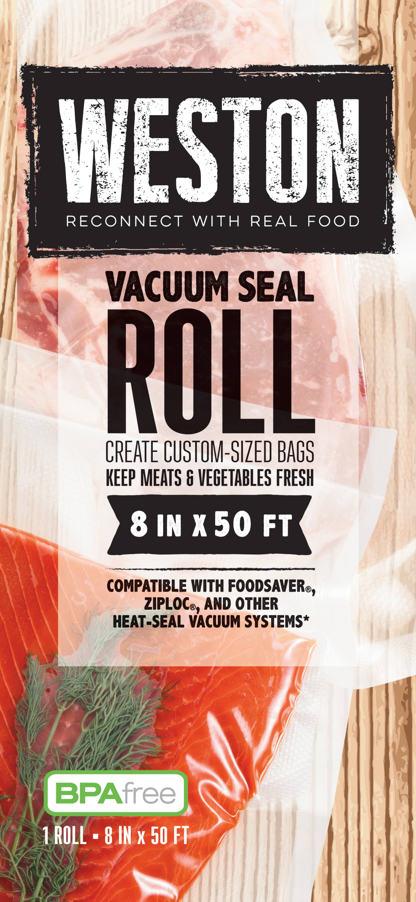 WESTON  
RECONNECT WITH REAL FOOD  

VACUUM SEAL ROLL  

CREATE CUSTOM-SIZED BAGS  
KEEP MEATS & VEGETABLES FRESH  

8 IN X 50 FT  

COMPATIBLE WITH FOODSAVER®, ZIPLOC®, AND OTHER HEAT-SEAL VACUUM SYSTEMS*  

BPA free  

1 ROLL - 8 IN X 50 FT