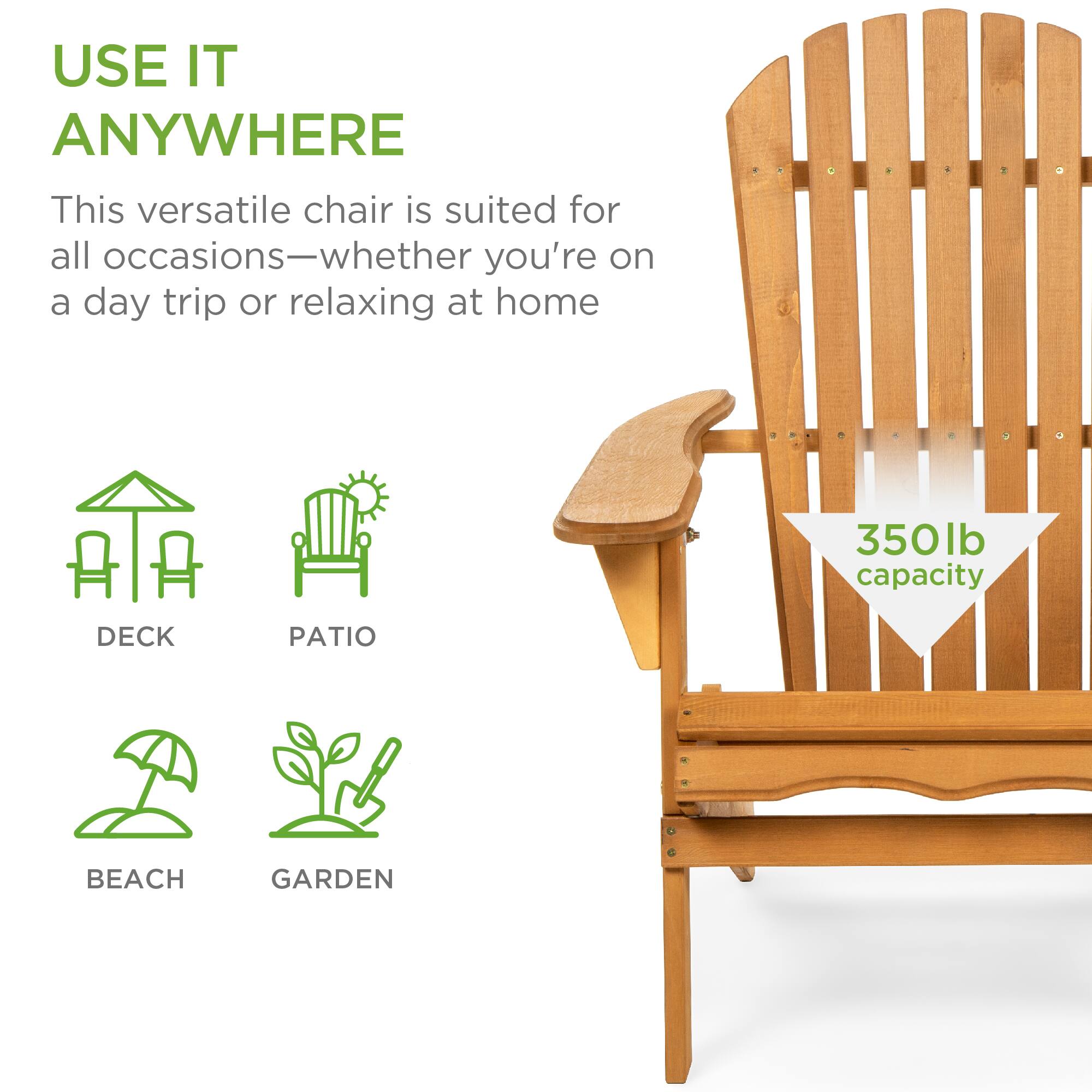 USE IT ANYWHERE

This versatile chair is suited for all occasions—whether you're on a day trip or relaxing at home

DECK  
PATIO  
BEACH  
GARDEN  

350lb capacity