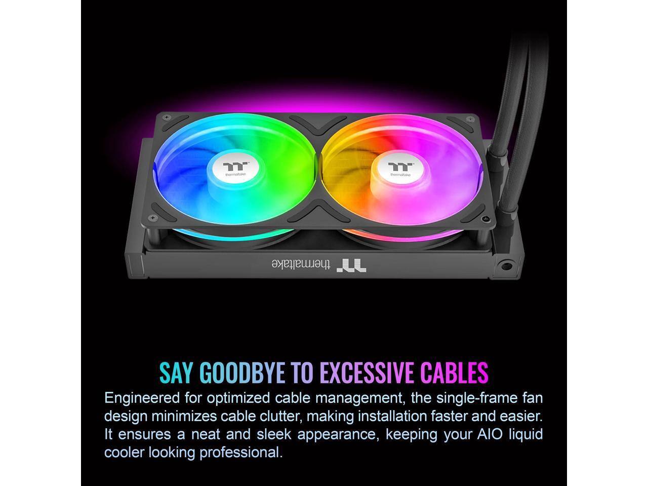 Thermaltake says goodbye to excessive cables. Engineered for optimized cable management, the single-frame fan design minimizes cable clutter, making installation faster and easier. It ensures a neat and sleek appearance, keeping your AIO liquid cooler looking professional.