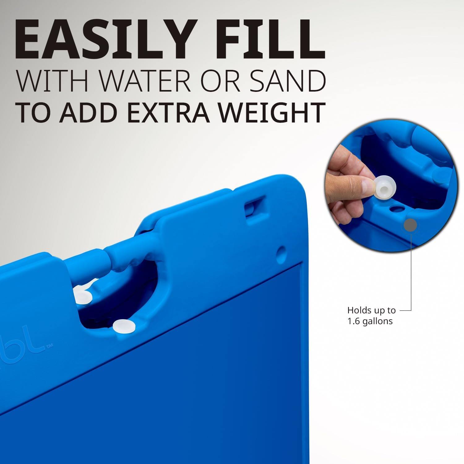 EASILY FILL WITH WATER OR SAND TO ADD EXTRA WEIGHT

Holds up to 1.6 gallons