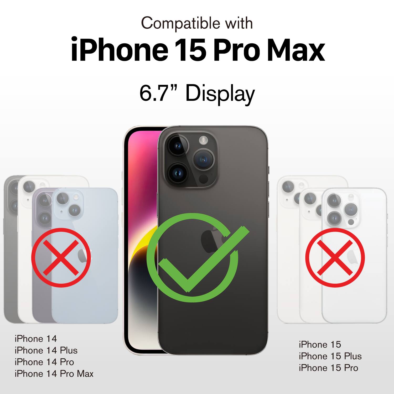 Compatible with  
iPhone 15 Pro Max  
6.7" Display  

iPhone 14  
iPhone 14 Plus  
iPhone 14 Pro  
iPhone 14 Pro Max  

iPhone 15  
iPhone 15 Plus  
iPhone 15 Pro