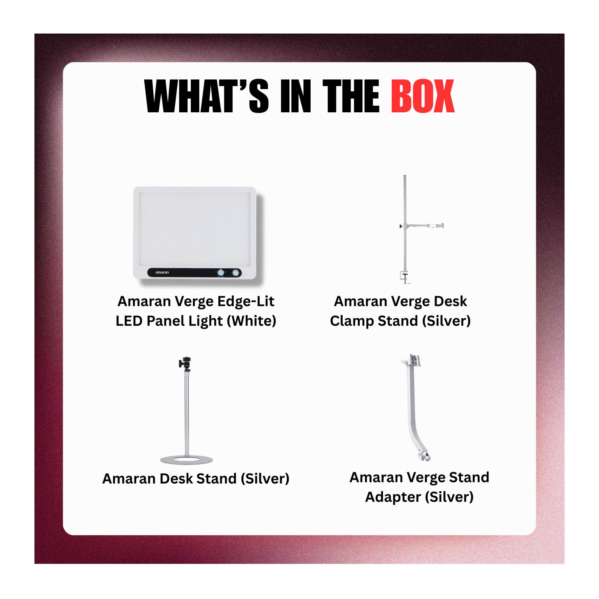 WHAT'S IN THE BOX - Amaran Verge Edge-Lit LED Panel Light (White)  
Amaran Verge Desk Clamp Stand (Silver)  
Amaran Desk Stand (Silver)  
Amaran Verge Stand Adapter (Silver)