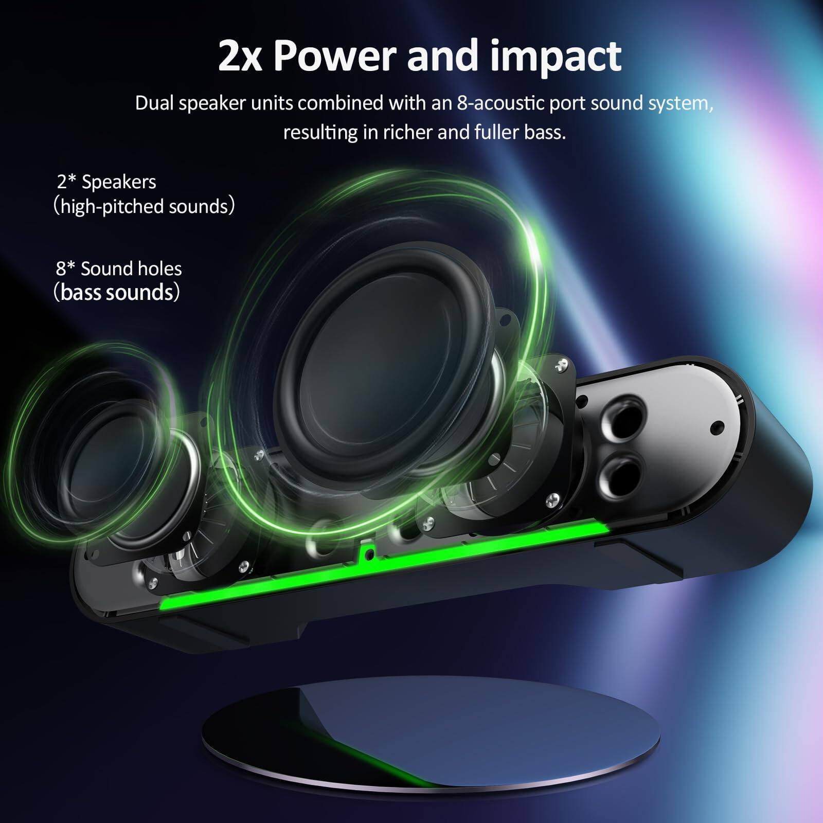 2x Power and impact

Dual speaker units combined with an 8-acoustic port sound system, resulting in richer and fuller bass.

2* Speakers (high-pitched sounds)

8* Sound holes (bass sounds)